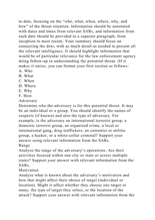 to date, focusing on the “who, what, when, where, why, and
how” of the threat situation. Information should be annotated
with dates and times from relevant SARs, and information from
each date should be provided in a separate paragraph, from
inception to most recent. Your summary should focus on
connecting the dots, with as much detail as needed to present all
the relevant intelligence. It should highlight information that
would be of particular relevance for the law enforcement agency
doing follow-up in understanding the potential threat. (If it
makes it easier, you can format your first section as follows:
A. Who
B. What
C. When
D. Where
E. Why
F. How
Adversary
Determine who the adversary is for this potential threat. It may
be an individual or a group. You should identify the names of
suspects (if known) and also the type of adversary. For
example, is the adversary an international terrorist group, a
domestic terrorist group, an organized crime, a local or
international gang, drug traffickers, an extremist or militia
group, a hacker, or a white-collar criminal? Support your
answer using relevant information from the SARs.
Range
Analyze the range of the adversary’s operations. Are their
activities focused within one city or state or across multiple
states? Support your answer with relevant information from the
SARs.
Motivation
Analyze what is known about the adversary’s motivation and
how that might affect their choice of target (individual or
location). Might it affect whether they choose one target or
many, the type of target they select, or the location of the
attack? Support your answer with relevant information from the
 