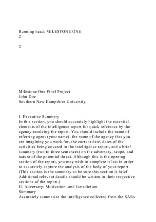 Running head: MILESTONE ONE
2
2
Milestone One Final Project
John Doe
Southern New Hampshire University
I. Executive Summary
In this section, you should accurately highlight the essential
elements of the intelligence report for quick reference by the
agency receiving the report. You should include the name of
referring agent (your name), the name of the agency that you
are imagining you work for, the current date, dates of the
activities being covered in the intelligence report, and a brief
summary (two to three sentences) on the adversary, scope, and
nature of the potential threat. Although this is the opening
section of the report, you may wish to complete it last in order
to accurately capture the analysis of the body of your report.
(This section is the summary so be sure this section is brief.
Additional relevant details should be written in their respective
sections of the report.)
II. Adversary, Motivation, and Jurisdiction
Summary
Accurately summarize the intelligence collected from the SARs
 