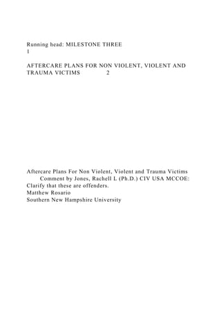 Running head: MILESTONE THREE
1
AFTERCARE PLANS FOR NON VIOLENT, VIOLENT AND
TRAUMA VICTIMS 2
Aftercare Plans For Non Violent, Violent and Trauma Victims
Comment by Jones, Rachell L (Ph.D.) CIV USA MCCOE:
Clarify that these are offenders.
Matthew Rosario
Southern New Hampshire University
 