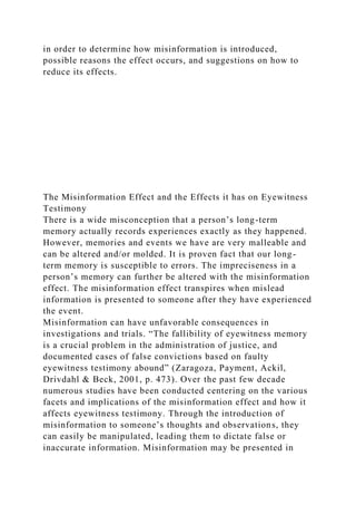in order to determine how misinformation is introduced,
possible reasons the effect occurs, and suggestions on how to
reduce its effects.
The Misinformation Effect and the Effects it has on Eyewitness
Testimony
There is a wide misconception that a person’s long-term
memory actually records experiences exactly as they happened.
However, memories and events we have are very malleable and
can be altered and/or molded. It is proven fact that our long-
term memory is susceptible to errors. The impreciseness in a
person’s memory can further be altered with the misinformation
effect. The misinformation effect transpires when mislead
information is presented to someone after they have experienced
the event.
Misinformation can have unfavorable consequences in
investigations and trials. “The fallibility of eyewitness memory
is a crucial problem in the administration of justice, and
documented cases of false convictions based on faulty
eyewitness testimony abound” (Zaragoza, Payment, Ackil,
Drivdahl & Beck, 2001, p. 473). Over the past few decade
numerous studies have been conducted centering on the various
facets and implications of the misinformation effect and how it
affects eyewitness testimony. Through the introduction of
misinformation to someone’s thoughts and observations, they
can easily be manipulated, leading them to dictate false or
inaccurate information. Misinformation may be presented in
 