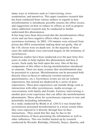 many ways to witnesses such as I nterviewing, cross-
examination, and narratives. This paper examines research that
has been conducted from various authors in regards to how
misinformation is introduced, possible reasons the effect occurs,
and suggestions on how to reduce its effects as well as propose
where additional research may be conducted to further
understand this phenomenon.
It has long since been discovered that the misinformation effect
exists and can have negative effects when it comes to
eyewitness testimony. In 2002, 110 inmates were released from
prison due DNA exonerations making them not guilty. Out of
the 110, eleven were on death row. In the majority of these
cases the individuals were convicted largely on the testimony of
eyewitnesses.
Numerous studies have been conducted over the past forty-five
years in order to help explain this phenomenon and how it
occurs. Each study has built upon the next. One of the key
components of this effect is having misinformation introduced
to someone. There are many avenues that misinformation may
be presented to a person. Misinformation can be presented both
directly (face-to-face) or indirectly (written narratives,
questionnaires, etc.). Eyewitness events are not an isolated
experiences, but instead are shadowed by a series of post-
experiences. These post experiences can include things such as
interactions with other eyewitnesses, media coverage, or
conversations with family and friends. Forensic interviewing is
another post event experience that can affect the misinformation
phenomenon. These allow for eyewitnesses exposure to new and
potentially misleading information.
In a study conducted by Blank et al. (2013) it was found that
eyewitnesses presented misinformation to a lesser extent when
they were exposed to it directly through face-to-face
interactions.. They noted that this may be due to the
trustworthiness of those presenting the information as well as
other influences. This was further backed up by research
conducted by Rivardo, Rutledge, Chelecki, Stayer, Quarles, and
 