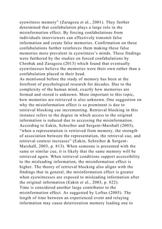 eyewitness memory” (Zaragoza et al., 2001). They further
determined that confabulation plays a large role in the
misinformation effect. By forcing confabulations from
individuals interviewers can effectively transmit false
information and create false memories. Confirmation on these
confabulations further reinforces them making these false
memories more prevalent in eyewitness’s minds. These findings
were furthered by the studies on forced confabulations by
Chrobak and Zaragoza (2013) which found that eventually
eyewitnesses believe the memories were their own rather than a
confabulation placed in their head.
As mentioned before the study of memory has been at the
forefront of psychological research for decades. Due to the
complexity of the human mind, exactly how memories are
formed and stored is unknown. More important to this topic,
how memories are retrieved is also unknown. One suggestion on
why the misinformation effect is so prominent is due to
retrieval blocking cue incrementing. Retrieval blocking in this
instance refers to the degree in which access to the original
information is reduced due to accessing the misinformation.
According to Eakin, Schreiber and Sergent-Marshall (2003),
“when a representation is retrieved from memory, the strength
of association between the representation, the retrieval cue, and
retrieval context increases” (Eakin, Schreiber & Sergent-
Marshall, 2003, p. 813). When someone is presented with the
same or similar cue, it is likely that the same memory will be
retrieved again. When retrieval conditions support accessibility
to the misleading information, the misinformation effect is
higher. The theory of retrieval blocking also aligns with the
findings that in general, the misinformation effect is greater
when eyewitnesses are exposed to misleading information after
the original information (Eakin et al., 2003, p. 822).
Time is considered another large contributor to the
misinformation effect. As suggested by Loftus (2005). The
length of time between an experienced event and relaying
information may cause deterioration memory leading one to
 