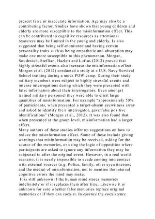 present false or inaccurate information. Age may also be a
contributing factor. Studies have shown that young children and
elderly are more susceptible to the misinformation effect. This
can be contributed to cognitive resources as attentional
resources may be limited in the young and elderly. Is also
suggested that being self-monitored and having certain
personality traits such as being empathetic and absorption may
make one more susceptible to this phenomenon. Morgan,
Southwich, Steffian, Hazlett and Loftus (2012) proved that
highly stressful events also increase the misinformation effect.
Morgan et al. (2012) conducted a study at a U.S. Navy Survival
School training during a mock POW camp. During their study
military members were subject to highly stressful events and
intense interrogations during which they were presented with
false information about their interrogators. Even amongst
trained military personnel they were able to elicit large
quantities of misinformation. For example “approximately 50%
of participants, when presented a target-absent eyewitness array
and asked to identify their interrogator, gave false positive
identifications” (Morgan et al., 2012). It was also found that
when presented at the group level, misinformation had a larger
effect.
Many authors of these studies offer up suggestions on how to
reduce the misinformation effect. Some of these include giving
warnings that misinformation may be received, asking for the
source of the memories, or using the logic of opposition where
participants are asked to ignore any information they may be
subjected to after the original event. However, in a real world
scenario, it is nearly impossible to evade coming into contact
with external sources (e.g. Police, family, other eyewitnesses,
and the media) of misinformation, not to mention the internal
cognitive errors the mind may make.
It is still unknown if the human mind stores memories
indefinitely or if it replaces them after time. Likewise it is
unknown for sure whether false memories replace original
memories or if they can coexist. In essence the coexistence
 