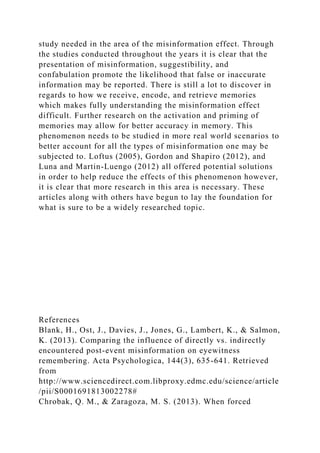 study needed in the area of the misinformation effect. Through
the studies conducted throughout the years it is clear that the
presentation of misinformation, suggestibility, and
confabulation promote the likelihood that false or inaccurate
information may be reported. There is still a lot to discover in
regards to how we receive, encode, and retrieve memories
which makes fully understanding the misinformation effect
difficult. Further research on the activation and priming of
memories may allow for better accuracy in memory. This
phenomenon needs to be studied in more real world scenarios to
better account for all the types of misinformation one may be
subjected to. Loftus (2005), Gordon and Shapiro (2012), and
Luna and Martin-Luengo (2012) all offered potential solutions
in order to help reduce the effects of this phenomenon however,
it is clear that more research in this area is necessary. These
articles along with others have begun to lay the foundation for
what is sure to be a widely researched topic.
References
Blank, H., Ost, J., Davies, J., Jones, G., Lambert, K., & Salmon,
K. (2013). Comparing the influence of directly vs. indirectly
encountered post-event misinformation on eyewitness
remembering. Acta Psychologica, 144(3), 635-641. Retrieved
from
http://www.sciencedirect.com.libproxy.edmc.edu/science/article
/pii/S0001691813002278#
Chrobak, Q. M., & Zaragoza, M. S. (2013). When forced
 