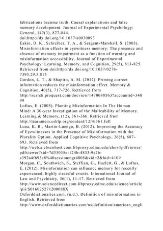 fabrications become truth: Causal explanations and false
memory development. Journal of Experimental Psychology:
General, 142(3), 827-844.
doi:http://dx.doi.org/10.1037/a0030093
Eakin, D. K., Schreiber, T. A., & Sergent-Marshall, S. (2003).
Misinformation effects in eyewitness memory: The presence and
absence of memory impairment as a function of warning and
misinformation accessibility. Journal of Experimental
Psychology: Learning, Memory, and Cognition, 29(5), 813-825.
Retrieved from doi:http://dx.doi.org/10.1037/0278-
7393.29.5.813
Gordon, L. T., & Shapiro, A. M. (2012). Priming correct
information reduces the misinformation effect. Memory &
Cognition, 40(5), 717-726. Retrieved from
http://search.proquest.com/docview/1470088563?accountid=348
99
Loftus, E. (2005). Planting Misinformation In The Human
Mind: A 30-year Investigation of the Malleability of Memory.
Learning & Memory, (12), 361-366. Retrieved from
http://learnmem.cshlp.org/content/12/4/361.full
Luna, K. B., Martin-Luengo, B. (2012). Improving the Accuracy
of Eyewitnesses in the Presence of Misinformation with the
Plurality Option. Applied Cognitive Psychology, 26(5), 687-
693. Retrieved from
http://web.a.ebscohost.com.libproxy.edmc.edu/ehost/pdfviewer/
pdfviewer?sid=7d33035e-124b-4833-9e2b-
a392a4f693c8%40sessionmgr4005&vid=2&hid=4109
Morgan, C., Southwich, S., Steffian, G., Hazlett, G., & Loftus,
E. (2012). Misinformation can influence memory for recently
experienced, highly stressful events. International Journal of
Law and Psychiatry, 36(1), 11-17. Retrieved from
http://www.sciencedirect.com.libproxy.edmc.edu/science/article
/pii/S016025271200088X
Oxforddictionaries.com. (n.d.). Definition of misinformation in
English. Retrieved from
http://www.oxforddictionaries.com/us/definition/american_engli
 