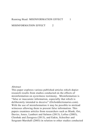 Running Head: MISINFORMATION EFFECT 1
MISINFORMATION EFFECT 2
Abstract
This paper explores various published articles which depict
research results from studies conducted on the effects of
misinformation on eyewitness testimony. Misinformation is
“false or inaccurate information, especially that which is
deliberately intended to deceive” (Oxforddictionaries.com).
With the use of misinformation it may be possible to mislead
witnesses allowing them to present false information. This
papers examines articles from researchers such as Blank, Ost,
Davies, Jones, Lambert and Salmon (2013), Loftus (2005),
Chrobak and Zaragoza (2013), and Eakin, Schreiber and
Sergeant-Marshall (2003) in relation to other studies conducted
 