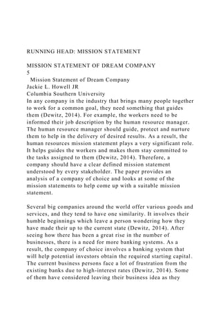 RUNNING HEAD: MISSION STATEMENT
MISSION STATEMENT OF DREAM COMPANY
5
Mission Statement of Dream Company
Jackie L. Howell JR
Columbia Southern University
In any company in the industry that brings many people together
to work for a common goal, they need something that guides
them (Dewitz, 2014). For example, the workers need to be
informed their job description by the human resource manager.
The human resource manager should guide, protect and nurture
them to help in the delivery of desired results. As a result, the
human resources mission statement plays a very significant role.
It helps guides the workers and makes them stay committed to
the tasks assigned to them (Dewitz, 2014). Therefore, a
company should have a clear defined mission statement
understood by every stakeholder. The paper provides an
analysis of a company of choice and looks at some of the
mission statements to help come up with a suitable mission
statement.
Several big companies around the world offer various goods and
services, and they tend to have one similarity. It involves their
humble beginnings which leave a person wondering how they
have made their up to the current state (Dewitz, 2014). After
seeing how there has been a great rise in the number of
businesses, there is a need for more banking systems. As a
result, the company of choice involves a banking system that
will help potential investors obtain the required starting capital.
The current business persons face a lot of frustration from the
existing banks due to high-interest rates (Dewitz, 2014). Some
of them have considered leaving their business idea as they
 