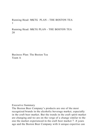 Running Head: MKTG PLAN - THE BOSTON TEA
1
Running Head: MKTG PLAN - THE BOSTON TEA
20
Business Plan: The Boston Tea
Team A
Executive Summary
The Boston Beer Company’s products are one of the most
recognized brands in the alcoholic beverage market, especially
in the craft beer market. But the trends in the craft spirit market
are changing and we are on the verge of a change similar to the
one the market experienced in the craft beer market 7 -8 years
ago and the Boston Beer Company with it unique expertise can
 