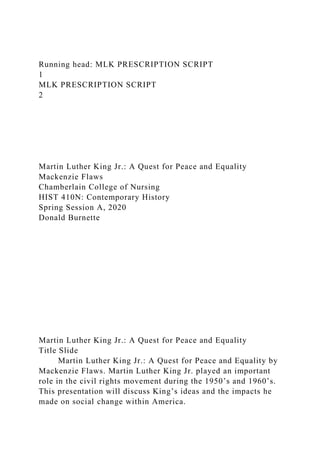 Running head: MLK PRESCRIPTION SCRIPT
1
MLK PRESCRIPTION SCRIPT
2
Martin Luther King Jr.: A Quest for Peace and Equality
Mackenzie Flaws
Chamberlain College of Nursing
HIST 410N: Contemporary History
Spring Session A, 2020
Donald Burnette
Martin Luther King Jr.: A Quest for Peace and Equality
Title Slide
Martin Luther King Jr.: A Quest for Peace and Equality by
Mackenzie Flaws. Martin Luther King Jr. played an important
role in the civil rights movement during the 1950’s and 1960’s.
This presentation will discuss King’s ideas and the impacts he
made on social change within America.
 