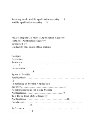 Running head: mobile application security 1
mobile application security 8
Project Report On Mobile Application Security
ISOL534 Application Security
Submitted By
Guided By Dr. Suanu Bliss Wikina
Contents
Executive
Summary………………………………………………………………
……...3
Introduction…………………………………………………………
……………..……..4
Types of Mobile
Applications……………………………………………………..……
..5
Importance of Mobile Application
Security…………………………………..………..7
Recommendations for Using Mobile
Applications……………………………..………9
Top Three Best Mobile Security
Applications…………………………………..…….10
Conclusion……………………………………………………………
…………………12
References……………………………………………………………
………………….13
 