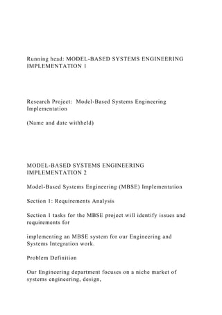 Running head: MODEL-BASED SYSTEMS ENGINEERING
IMPLEMENTATION 1
Research Project: Model-Based Systems Engineering
Implementation
(Name and date withheld)
MODEL-BASED SYSTEMS ENGINEERING
IMPLEMENTATION 2
Model-Based Systems Engineering (MBSE) Implementation
Section 1: Requirements Analysis
Section 1 tasks for the MBSE project will identify issues and
requirements for
implementing an MBSE system for our Engineering and
Systems Integration work.
Problem Definition
Our Engineering department focuses on a niche market of
systems engineering, design,
 