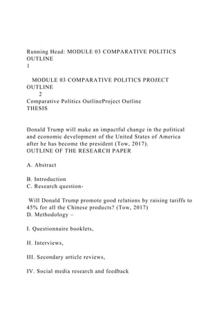 Running Head: MODULE 03 COMPARATIVE POLITICS
OUTLINE
1
MODULE 03 COMPARATIVE POLITICS PROJECT
OUTLINE
2
Comparative Politics OutlineProject Outline
THESIS
Donald Trump will make an impactful change in the political
and economic development of the United States of America
after he has become the president (Tow, 2017).
OUTLINE OF THE RESEARCH PAPER
A. Abstract
B. Introduction
C. Research question-
Will Donald Trump promote good relations by raising tariffs to
45% for all the Chinese products? (Tow, 2017)
D. Methodology –
I. Questionnaire booklets,
II. Interviews,
III. Secondary article reviews,
IV. Social media research and feedback
 