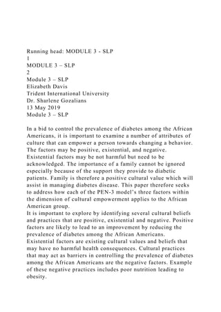 Running head: MODULE 3 - SLP
1
MODULE 3 – SLP
2
Module 3 – SLP
Elizabeth Davis
Trident International University
Dr. Sharlene Gozalians
13 May 2019
Module 3 – SLP
In a bid to control the prevalence of diabetes among the African
Americans, it is important to examine a number of attributes of
culture that can empower a person towards changing a behavior.
The factors may be positive, existential, and negative.
Existential factors may be not harmful but need to be
acknowledged. The importance of a family cannot be ignored
especially because of the support they provide to diabetic
patients. Family is therefore a positive cultural value which will
assist in managing diabetes disease. This paper therefore seeks
to address how each of the PEN-3 model’s three factors within
the dimension of cultural empowerment applies to the African
American group.
It is important to explore by identifying several cultural beliefs
and practices that are positive, existential and negative. Positive
factors are likely to lead to an improvement by reducing the
prevalence of diabetes among the African Americans.
Existential factors are existing cultural values and beliefs that
may have no harmful health consequences. Cultural practices
that may act as barriers in controlling the prevalence of diabetes
among the African Americans are the negative factors. Example
of these negative practices includes poor nutrition leading to
obesity.
 