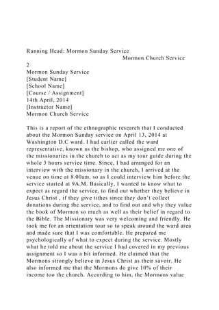 Running Head: Mormon Sunday Service
Mormon Church Service
2
Mormon Sunday Service
[Student Name]
[School Name]
[Course / Assignment]
14th April, 2014
[Instructor Name]
Mormon Church Service
This is a report of the ethnographic research that I conducted
about the Mormon Sunday service on April 13, 2014 at
Washington D.C ward. I had earlier called the ward
representative, known as the bishop, who assigned me one of
the missionaries in the church to act as my tour guide during the
whole 3 hours service time. Since, I had arranged for an
interview with the missionary in the church, I arrived at the
venue on time at 8.00am, so as I could interview him before the
service started at 9A.M. Basically, I wanted to know what to
expect as regard the service, to find out whether they believe in
Jesus Christ , if they give tithes since they don’t collect
donations during the service, and to find out and why they value
the book of Mormon so much as well as their belief in regard to
the Bible. The Missionary was very welcoming and friendly. He
took me for an orientation tour so to speak around the ward area
and made sure that I was comfortable. He prepared me
psychologically of what to expect during the service. Mostly
what he told me about the service I had covered in my previous
assignment so I was a bit informed. He claimed that the
Mormons strongly believe in Jesus Christ as their savoir. He
also informed me that the Mormons do give 10% of their
income too the church. According to him, the Mormons value
 