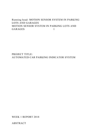 Running head: MOTION SENSOR SYSTEM IN PARKING
LOTS AND GARAGES
MOTION SENSOR SYSTEM IN PARKING LOTS AND
GARAGES 1
PROJECT TITLE:
AUTOMATED CAR PARKING INDICATOR SYSTEM
WEEK 1 REPORT 2018
ABSTRACT
 