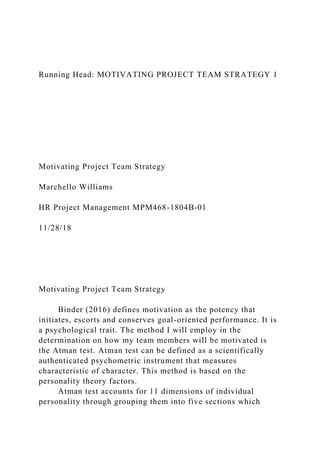 Running Head: MOTIVATING PROJECT TEAM STRATEGY 1
Motivating Project Team Strategy
Marchello Williams
HR Project Management MPM468-1804B-01
11/28/18
Motivating Project Team Strategy
Binder (2016) defines motivation as the potency that
initiates, escorts and conserves goal-oriented performance. It is
a psychological trait. The method I will employ in the
determination on how my team members will be motivated is
the Atman test. Atman test can be defined as a scientifically
authenticated psychometric instrument that measures
characteristic of character. This method is based on the
personality theory factors.
Atman test accounts for 11 dimensions of individual
personality through grouping them into five sections which
 