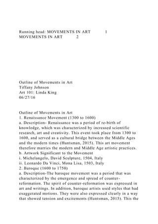 Running head: MOVEMENTS IN ART 1
MOVEMENTS IN ART 2
Outline of Movements in Art
Tiffany Johnson
Art 101: Linda King
06/27/16
Outline of Movements in Art
1. Renaissance Movement (1300 to 1600)
a. Description- Renaissance was a period of re-birth of
knowledge, which was characterized by increased scientific
research, art and creativity. This event took place from 1300 to
1600, and served as a cultural bridge between the Middle Ages
and the modern times (Huntsman, 2015). This art movement
therefore marries the modern and Middle Age artistic practices.
b. Artwork Significant to the Movement
i. Michelangelo, David Sculpture, 1504, Italy
ii. Leonardo Da Vinci, Mona Lisa, 1503, Italy
2. Baroque (1600 to 1750)
a. Description-The baroque movement was a period that was
characterized by the emergence and spread of counter-
reformation. The spirit of counter-reformation was expressed in
art and writings. In addition, baroque artists used styles that had
exaggerated motions. They were also expressed clearly in a way
that showed tension and excitements (Huntsman, 2015). This the
 