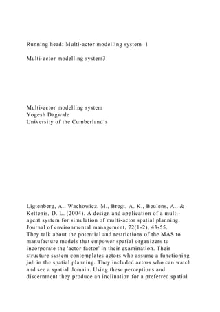 Running head: Multi-actor modelling system 1
Multi-actor modelling system3
Multi-actor modelling system
Yogesh Dagwale
University of the Cumberland’s
Ligtenberg, A., Wachowicz, M., Bregt, A. K., Beulens, A., &
Kettenis, D. L. (2004). A design and application of a multi-
agent system for simulation of multi-actor spatial planning.
Journal of environmental management, 72(1-2), 43-55.
They talk about the potential and restrictions of the MAS to
manufacture models that empower spatial organizers to
incorporate the 'actor factor' in their examination. Their
structure system contemplates actors who assume a functioning
job in the spatial planning. They included actors who can watch
and see a spatial domain. Using these perceptions and
discernment they produce an inclination for a preferred spatial
 