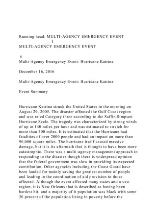 Running head: MULTI-AGENCY EMERGENCY EVENT
1
MULTI-AGENCY EMERGENCY EVENT
6
Multi-Agency Emergency Event: Hurricane Katrina
December 16, 2016
Multi-Agency Emergency Event: Hurricane Katrina
Event Summary
Hurricane Katrina struck the United States in the morning on
August 29, 2005. The disaster affected the Gulf Coast region
and was rated Category three according to the Saffir-Simpson
Hurricane Scale. The tragedy was characterized by strong winds
of up to 140 miles per hour and was estimated to stretch for
more than 400 miles. It is estimated that the Hurricane had
fatalities of over 2000 people and had an impact on more than
90,000 square miles. The hurricane itself caused massive
damage, but it is its aftermath that is thought to have been more
catastrophic. There was a multi-agency management approach in
responding to the disaster though there is widespread opinion
that the federal government was slow in providing its expected
contribution. Other agencies including the Coast Guard have
been lauded for mainly saving the greatest number of people
and leading in the coordination of aid provision to those
affected. Although the event affected many states and a vast
region, it is New Orleans that is described as having been
hardest hit, and a majority of it population was black with some
30 percent of the population living in poverty before the
 