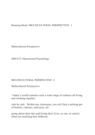 Running Head: MULTICULTURAL PERSPECTIVE 1
Multicultural Perspective
EDU372: Educational Psychology
MULTICULTURAL PERSPECTIVE 2
Multicultural Perspective
Today’s world contains such a wide range of cultures all living
and working together,
side by side. Within any classroom, you will find a melting pot
of beliefs, cultures, and races, all
going about their day and living their lives, as one, in school,
often not realizing how different
 