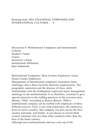 Running head: MULTINATIONAL COMPANIES AND
INTERNATIONAL CULTURES 8
Discussion 8: Multinational Companies and International
Cultures
Student’s Name
Course
Instructor’s Name
Institutional Affiliation
Date Submitted
Multinational Companies: Host Country Employees versus
Parent County Employees
Management of International companies encounters many
challenges above those faced by domestic organizations. The
geographic separation and the absence of close, daily
relationships with the headquarters represent major management
challenge to the multinationals. It is, therefore, essential to give
special attention to the staffing practices of the overseas units.
(Ronen, 1988). According to Ronen (Ronen, 1988) a
multinational company can be staffed with employees of three
different sources. First, it can send expatriates, the employees
from its native country. The company can also recruit the host
country nationals, and finally, it can choose to recruit third
country nationals who are from other countries other than the
host or the home country.
Although most multinationals end use a mix-up of the
 