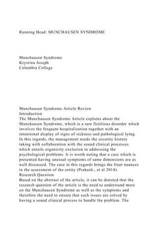 Running Head: MUNCHAUSEN SYNDROME
Munchausen Syndrome
Krystina Joseph
Columbia College
Munchausen Syndrome Article Review
Introduction
The Munchausen Syndrome Article explains about the
Munchausen Syndrome, which is a rare fictitious disorder which
involves the frequent hospitalization together with an
intentional display of signs of sickness and pathological lying.
In this regards, the management needs the security history
taking with collaboration with the sound clinical processes
which entails organicity exclusion in addressing the
psychological problems. It is worth noting that a case which is
presented having unusual symptoms of same dimensions are as
well discussed. The case in this regards brings the finer nuances
in the assessment of the entity (Prakash., et al 2014).
Research Question
Based on the abstract of the article, it can be denoted that the
research question of the article is the need to understand more
on the Munchausen Syndrome as well as the symptoms and
therefore the need to ensure that such issues are solved by
having a sound clinical process to handle the problem. The
 