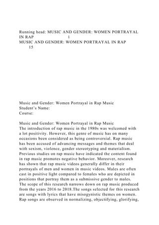 Running head: MUSIC AND GENDER: WOMEN PORTRAYAL
IN RAP 1
MUSIC AND GENDER: WOMEN PORTRAYAL IN RAP
15
Music and Gender: Women Portrayal in Rap Music
Student’s Name:
Course:
Music and Gender: Women Portrayal in Rap Music
The introduction of rap music in the 1980s was welcomed with
a lot positivity. However, this genre of music has on many
occasions been considered as being controversial. Rap music
has been accused of advancing messages and themes that deal
with sexism, violence, gender stereotyping and materialism.
Previous studies on rap music have indicated the content found
in rap music promotes negative behavior. Moreover, research
has shown that rap music videos generally differ in their
portrayals of men and women in music videos. Males are often
cast in positive light compared to females who are depicted in
positions that portray them as a submissive gender to males.
The scope of this research narrows down on rap music produced
from the years 2016 to 2018.The songs selected for this research
are songs with lyrics that have misogynistic themes on women.
Rap songs are observed in normalizing, objectifying, glorifying,
 