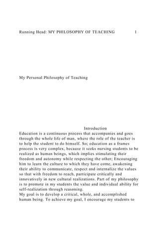 Running Head: MY PHILOSOPHY OF TEACHING 1
My Personal Philosophy of Teaching
Introduction
Education is a continuous process that accompanies and goes
through the whole life of man, where the role of the teacher is
to help the student to do himself. So; education as a frames
process is very complex, because it seeks nursing students to be
realized as human beings, which implies stimulating their
freedom and autonomy while respecting the other; Encouraging
him to learn the culture to which they have come, awakening
their ability to communicate, respect and internalize the values
so that with freedom to reach, participate critically and
innovatively in new cultural realizations. Part of my philosophy
is to promote in my students the value and individual ability for
self-realization through reasoning.
My goal is to develop a critical, whole, and accomplished
human being. To achieve my goal, I encourage my students to
 