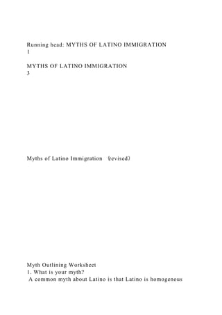 Running head: MYTHS OF LATINO IMMIGRATION
1
MYTHS OF LATINO IMMIGRATION
3
Myths of Latino Immigration （revised）
Myth Outlining Worksheet
1. What is your myth?
A common myth about Latino is that Latino is homogenous
 