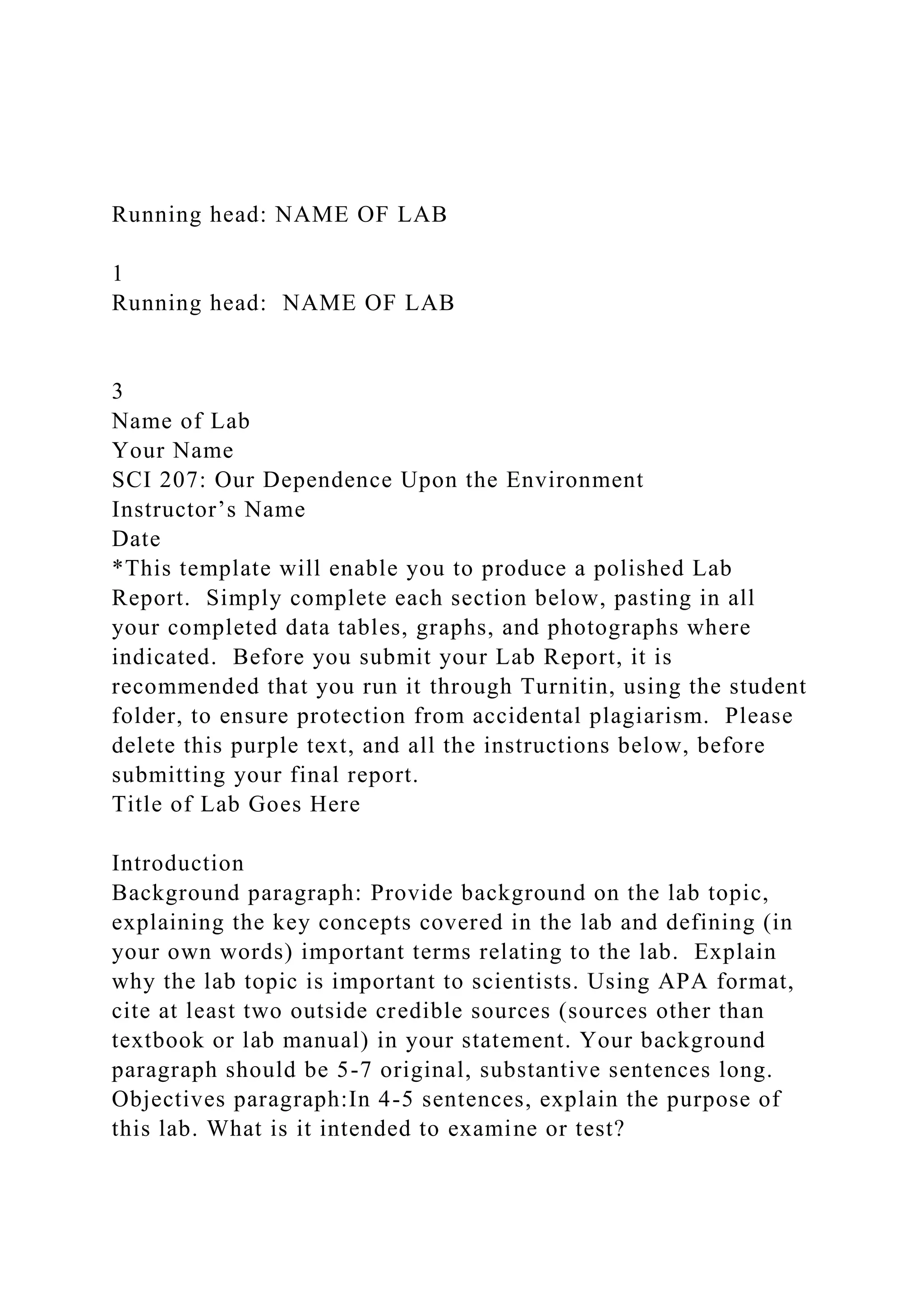 Running head: NAME OF LAB
1
Running head: NAME OF LAB
3
Name of Lab
Your Name
SCI 207: Our Dependence Upon the Environment
Instructor’s Name
Date
*This template will enable you to produce a polished Lab
Report. Simply complete each section below, pasting in all
your completed data tables, graphs, and photographs where
indicated. Before you submit your Lab Report, it is
recommended that you run it through Turnitin, using the student
folder, to ensure protection from accidental plagiarism. Please
delete this purple text, and all the instructions below, before
submitting your final report.
Title of Lab Goes Here
Introduction
Background paragraph: Provide background on the lab topic,
explaining the key concepts covered in the lab and defining (in
your own words) important terms relating to the lab. Explain
why the lab topic is important to scientists. Using APA format,
cite at least two outside credible sources (sources other than
textbook or lab manual) in your statement. Your background
paragraph should be 5-7 original, substantive sentences long.
Objectives paragraph:In 4-5 sentences, explain the purpose of
this lab. What is it intended to examine or test?
 