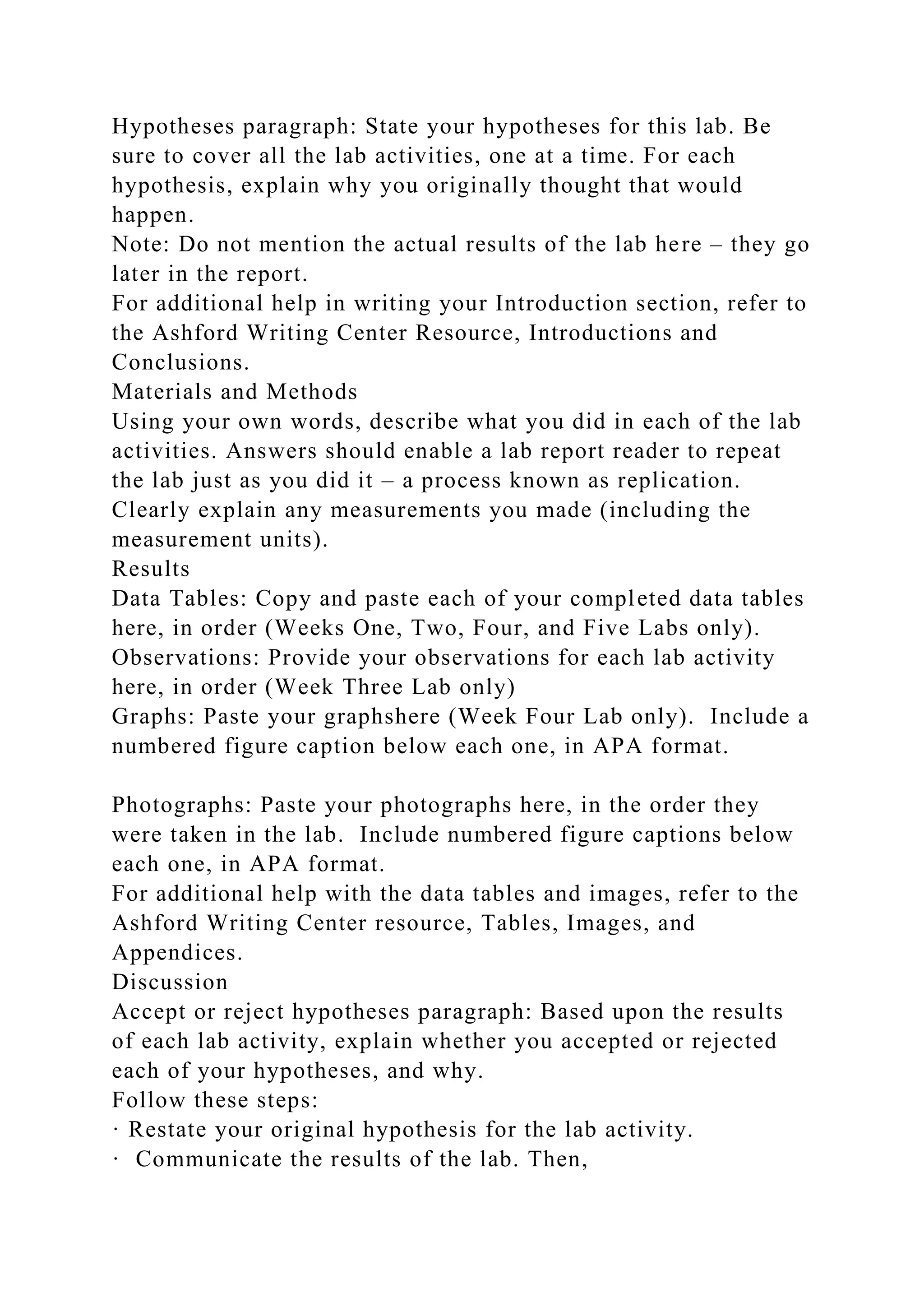 Hypotheses paragraph: State your hypotheses for this lab. Be
sure to cover all the lab activities, one at a time. For each
hypothesis, explain why you originally thought that would
happen.
Note: Do not mention the actual results of the lab here – they go
later in the report.
For additional help in writing your Introduction section, refer to
the Ashford Writing Center Resource, Introductions and
Conclusions.
Materials and Methods
Using your own words, describe what you did in each of the lab
activities. Answers should enable a lab report reader to repeat
the lab just as you did it – a process known as replication.
Clearly explain any measurements you made (including the
measurement units).
Results
Data Tables: Copy and paste each of your completed data tables
here, in order (Weeks One, Two, Four, and Five Labs only).
Observations: Provide your observations for each lab activity
here, in order (Week Three Lab only)
Graphs: Paste your graphshere (Week Four Lab only). Include a
numbered figure caption below each one, in APA format.
Photographs: Paste your photographs here, in the order they
were taken in the lab. Include numbered figure captions below
each one, in APA format.
For additional help with the data tables and images, refer to the
Ashford Writing Center resource, Tables, Images, and
Appendices.
Discussion
Accept or reject hypotheses paragraph: Based upon the results
of each lab activity, explain whether you accepted or rejected
each of your hypotheses, and why.
Follow these steps:
· Restate your original hypothesis for the lab activity.
· Communicate the results of the lab. Then,
 