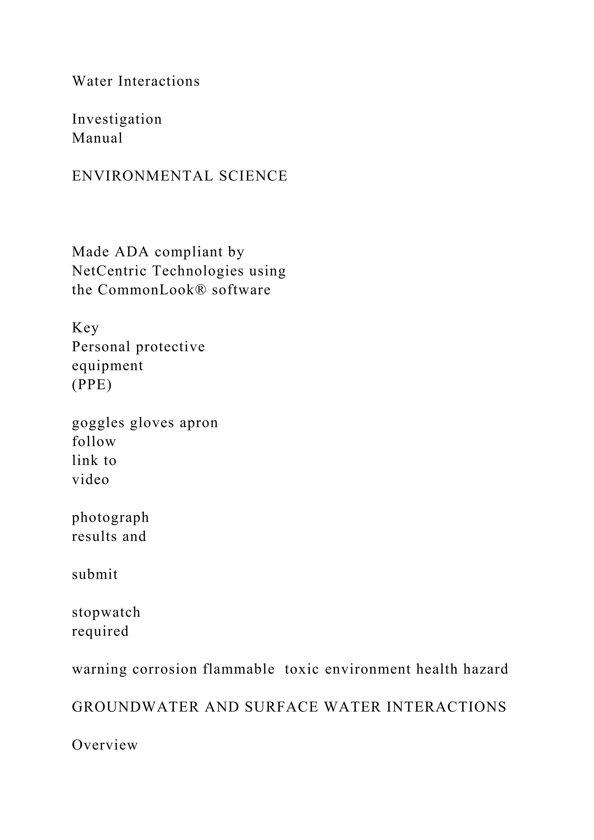 Water Interactions
Investigation
Manual
ENVIRONMENTAL SCIENCE
Made ADA compliant by
NetCentric Technologies using
the CommonLook® software
Key
Personal protective
equipment
(PPE)
goggles gloves apron
follow
link to
video
photograph
results and
submit
stopwatch
required
warning corrosion flammable toxic environment health hazard
GROUNDWATER AND SURFACE WATER INTERACTIONS
Overview
 