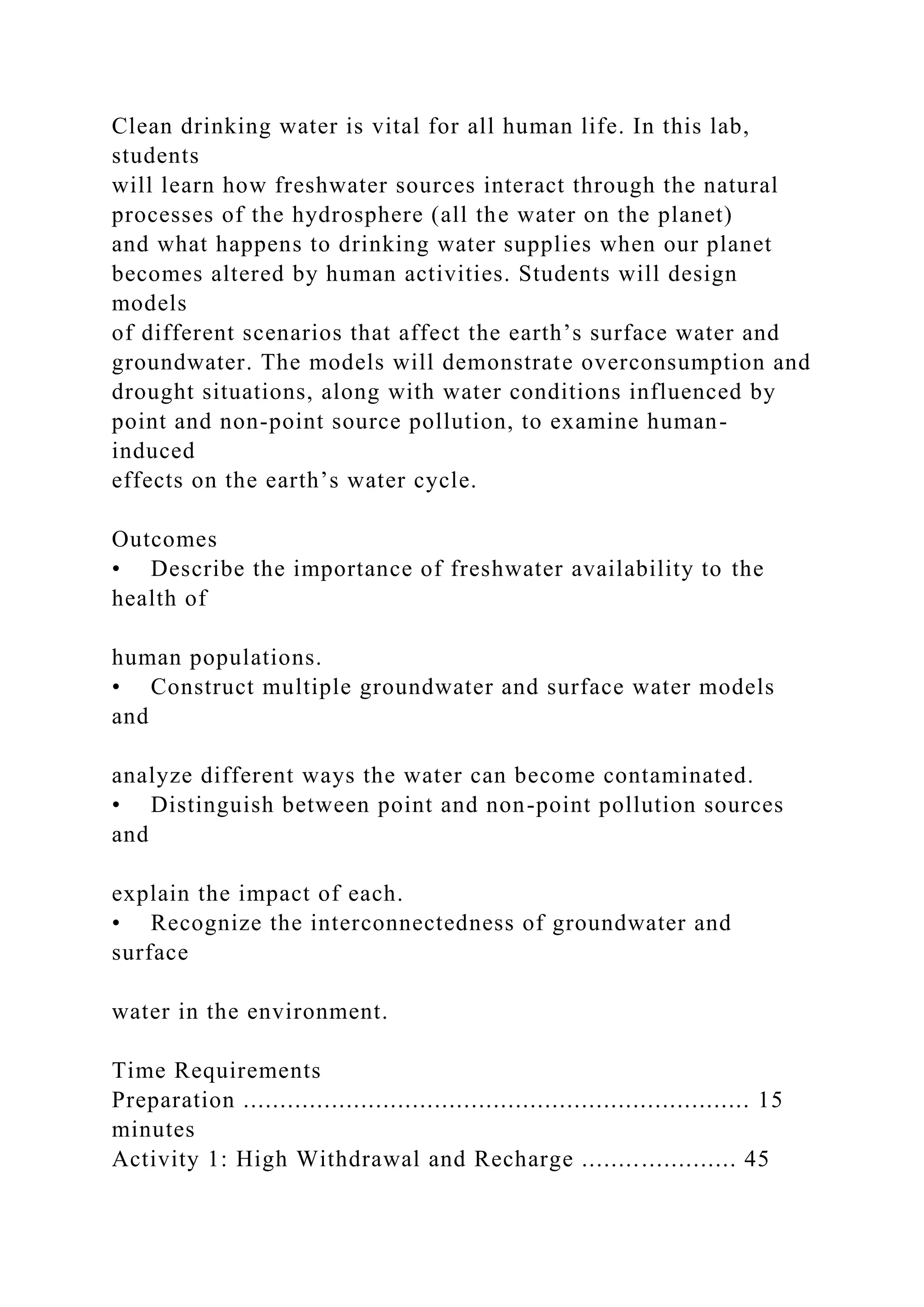 Clean drinking water is vital for all human life. In this lab,
students
will learn how freshwater sources interact through the natural
processes of the hydrosphere (all the water on the planet)
and what happens to drinking water supplies when our planet
becomes altered by human activities. Students will design
models
of different scenarios that affect the earth’s surface water and
groundwater. The models will demonstrate overconsumption and
drought situations, along with water conditions influenced by
point and non-point source pollution, to examine human-
induced
effects on the earth’s water cycle.
Outcomes
• Describe the importance of freshwater availability to the
health of
human populations.
• Construct multiple groundwater and surface water models
and
analyze different ways the water can become contaminated.
• Distinguish between point and non-point pollution sources
and
explain the impact of each.
• Recognize the interconnectedness of groundwater and
surface
water in the environment.
Time Requirements
Preparation ..................................................................... 15
minutes
Activity 1: High Withdrawal and Recharge ..................... 45
 