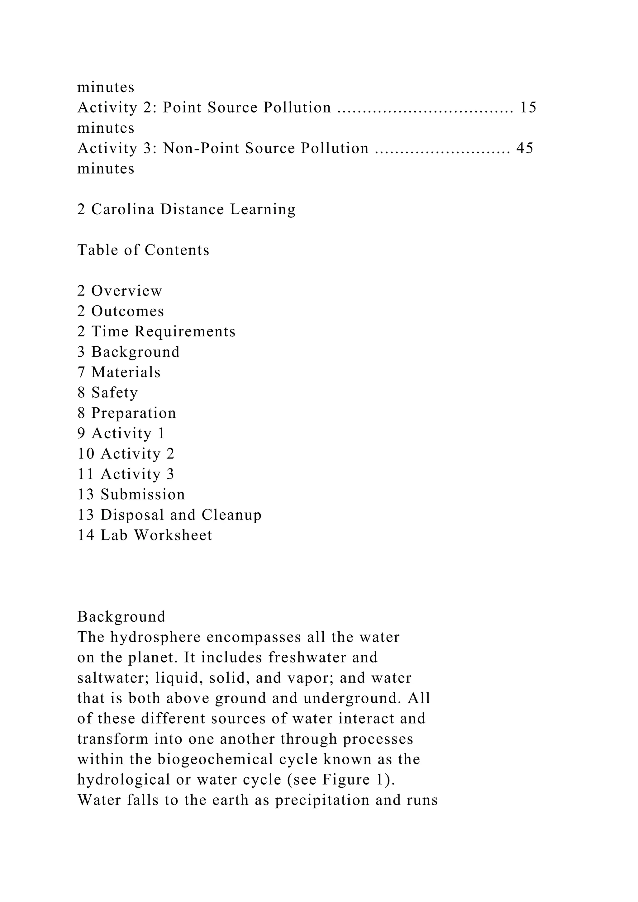 minutes
Activity 2: Point Source Pollution ................................... 15
minutes
Activity 3: Non-Point Source Pollution ........................... 45
minutes
2 Carolina Distance Learning
Table of Contents
2 Overview
2 Outcomes
2 Time Requirements
3 Background
7 Materials
8 Safety
8 Preparation
9 Activity 1
10 Activity 2
11 Activity 3
13 Submission
13 Disposal and Cleanup
14 Lab Worksheet
Background
The hydrosphere encompasses all the water
on the planet. It includes freshwater and
saltwater; liquid, solid, and vapor; and water
that is both above ground and underground. All
of these different sources of water interact and
transform into one another through processes
within the biogeochemical cycle known as the
hydrological or water cycle (see Figure 1).
Water falls to the earth as precipitation and runs
 