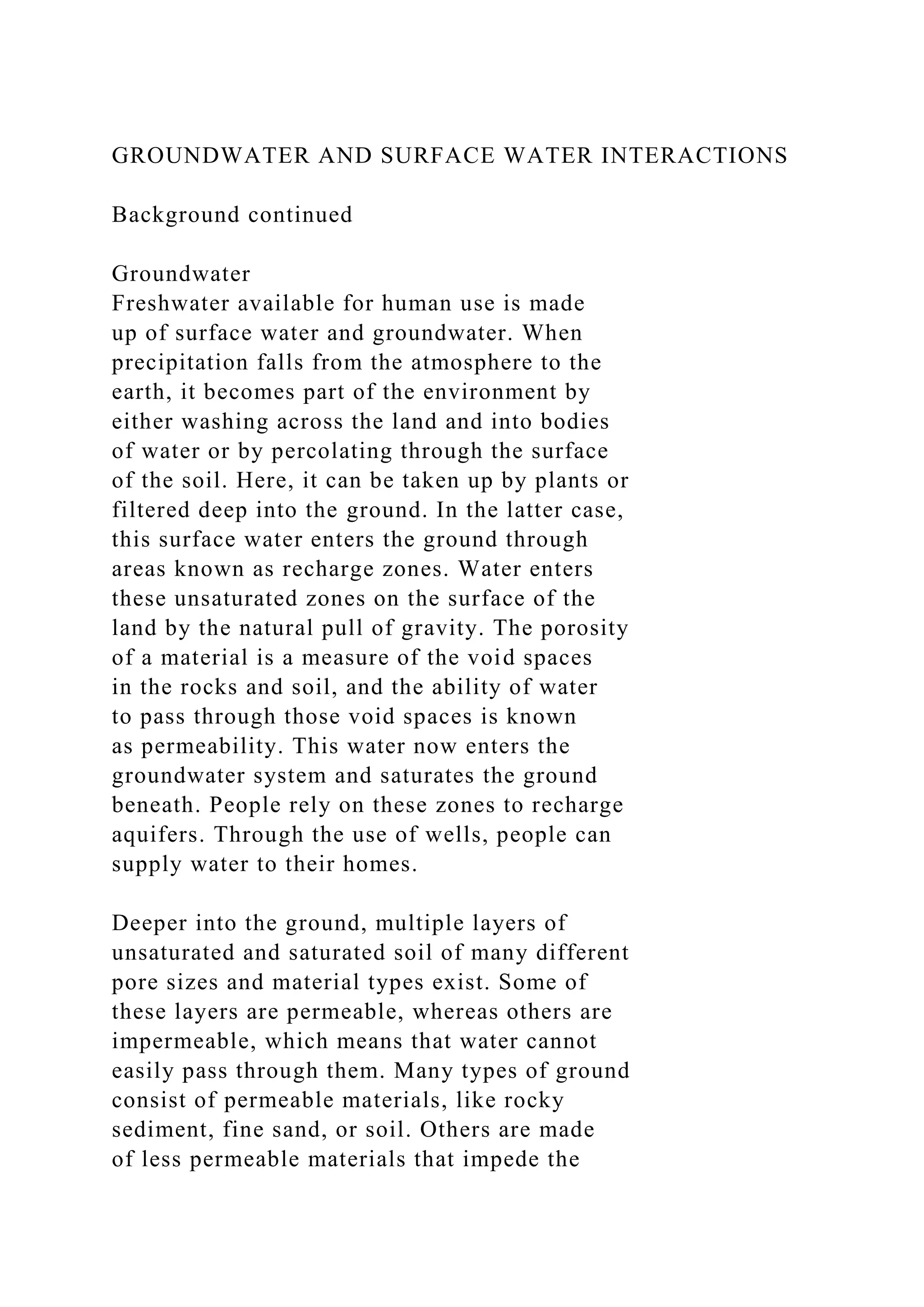 GROUNDWATER AND SURFACE WATER INTERACTIONS
Background continued
Groundwater
Freshwater available for human use is made
up of surface water and groundwater. When
precipitation falls from the atmosphere to the
earth, it becomes part of the environment by
either washing across the land and into bodies
of water or by percolating through the surface
of the soil. Here, it can be taken up by plants or
filtered deep into the ground. In the latter case,
this surface water enters the ground through
areas known as recharge zones. Water enters
these unsaturated zones on the surface of the
land by the natural pull of gravity. The porosity
of a material is a measure of the void spaces
in the rocks and soil, and the ability of water
to pass through those void spaces is known
as permeability. This water now enters the
groundwater system and saturates the ground
beneath. People rely on these zones to recharge
aquifers. Through the use of wells, people can
supply water to their homes.
Deeper into the ground, multiple layers of
unsaturated and saturated soil of many different
pore sizes and material types exist. Some of
these layers are permeable, whereas others are
impermeable, which means that water cannot
easily pass through them. Many types of ground
consist of permeable materials, like rocky
sediment, fine sand, or soil. Others are made
of less permeable materials that impede the
 