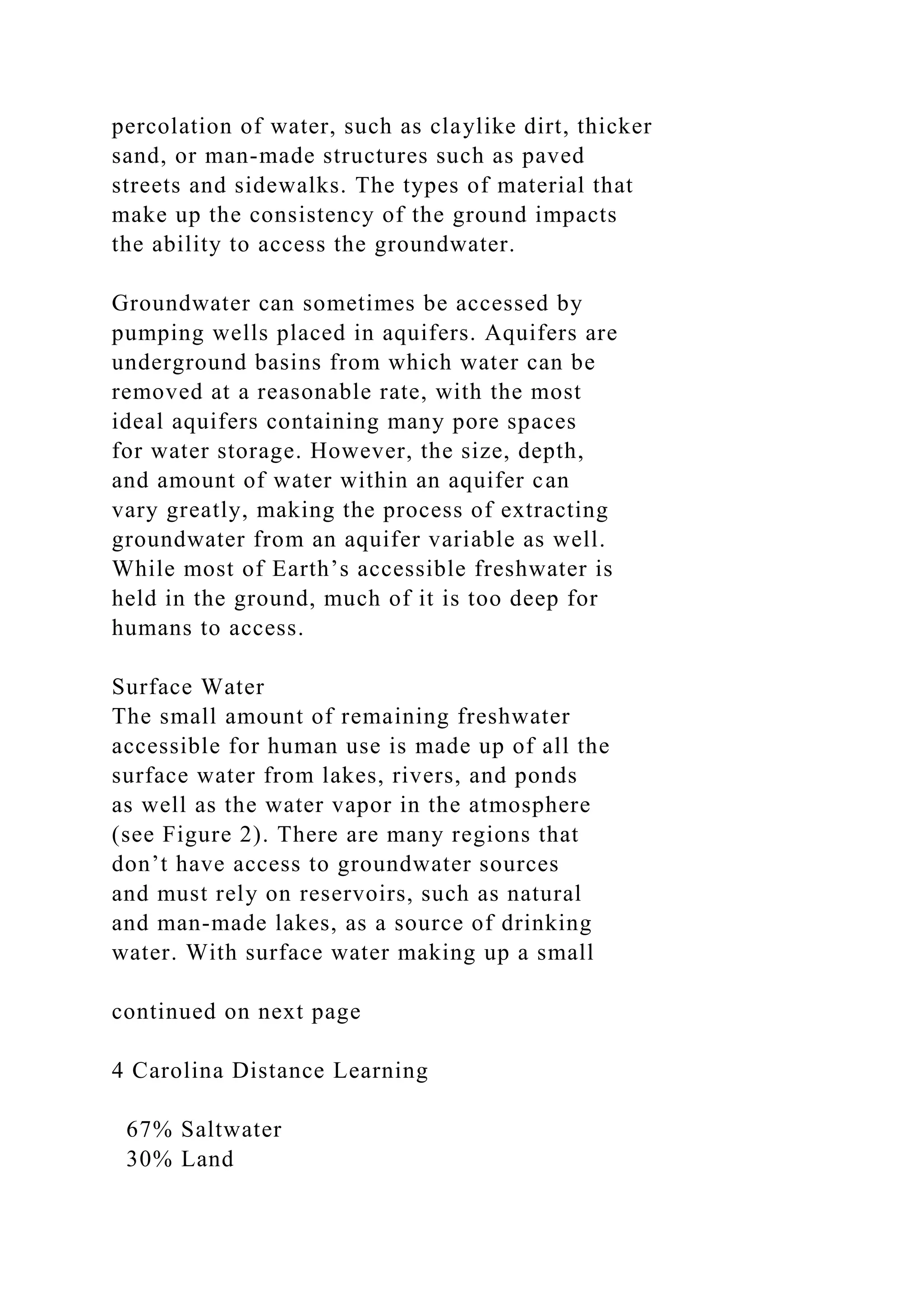 percolation of water, such as claylike dirt, thicker
sand, or man-made structures such as paved
streets and sidewalks. The types of material that
make up the consistency of the ground impacts
the ability to access the groundwater.
Groundwater can sometimes be accessed by
pumping wells placed in aquifers. Aquifers are
underground basins from which water can be
removed at a reasonable rate, with the most
ideal aquifers containing many pore spaces
for water storage. However, the size, depth,
and amount of water within an aquifer can
vary greatly, making the process of extracting
groundwater from an aquifer variable as well.
While most of Earth’s accessible freshwater is
held in the ground, much of it is too deep for
humans to access.
Surface Water
The small amount of remaining freshwater
accessible for human use is made up of all the
surface water from lakes, rivers, and ponds
as well as the water vapor in the atmosphere
(see Figure 2). There are many regions that
don’t have access to groundwater sources
and must rely on reservoirs, such as natural
and man-made lakes, as a source of drinking
water. With surface water making up a small
continued on next page
4 Carolina Distance Learning
67% Saltwater
30% Land
 