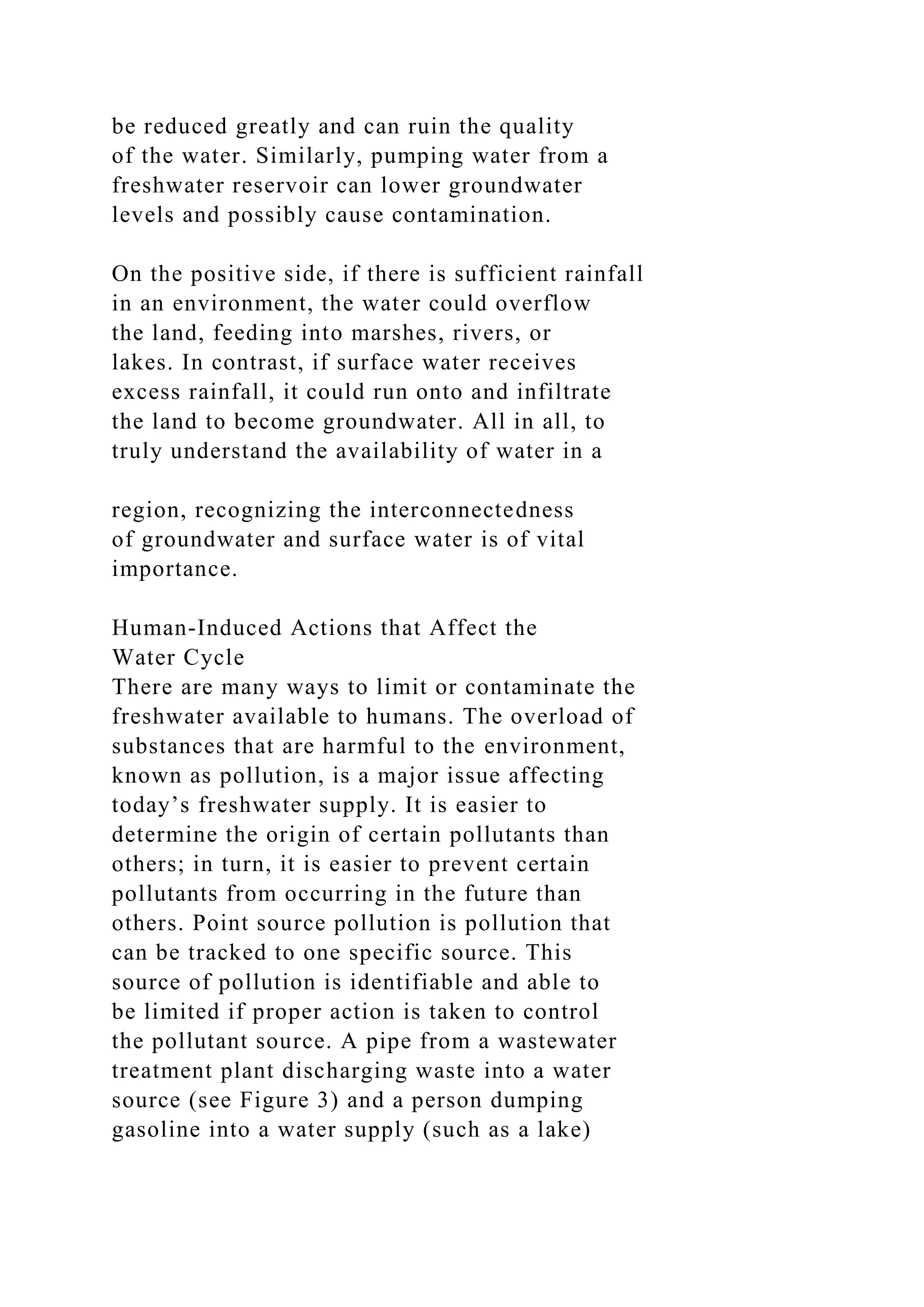 be reduced greatly and can ruin the quality
of the water. Similarly, pumping water from a
freshwater reservoir can lower groundwater
levels and possibly cause contamination.
On the positive side, if there is sufficient rainfall
in an environment, the water could overflow
the land, feeding into marshes, rivers, or
lakes. In contrast, if surface water receives
excess rainfall, it could run onto and infiltrate
the land to become groundwater. All in all, to
truly understand the availability of water in a
region, recognizing the interconnectedness
of groundwater and surface water is of vital
importance.
Human-Induced Actions that Affect the
Water Cycle
There are many ways to limit or contaminate the
freshwater available to humans. The overload of
substances that are harmful to the environment,
known as pollution, is a major issue affecting
today’s freshwater supply. It is easier to
determine the origin of certain pollutants than
others; in turn, it is easier to prevent certain
pollutants from occurring in the future than
others. Point source pollution is pollution that
can be tracked to one specific source. This
source of pollution is identifiable and able to
be limited if proper action is taken to control
the pollutant source. A pipe from a wastewater
treatment plant discharging waste into a water
source (see Figure 3) and a person dumping
gasoline into a water supply (such as a lake)
 