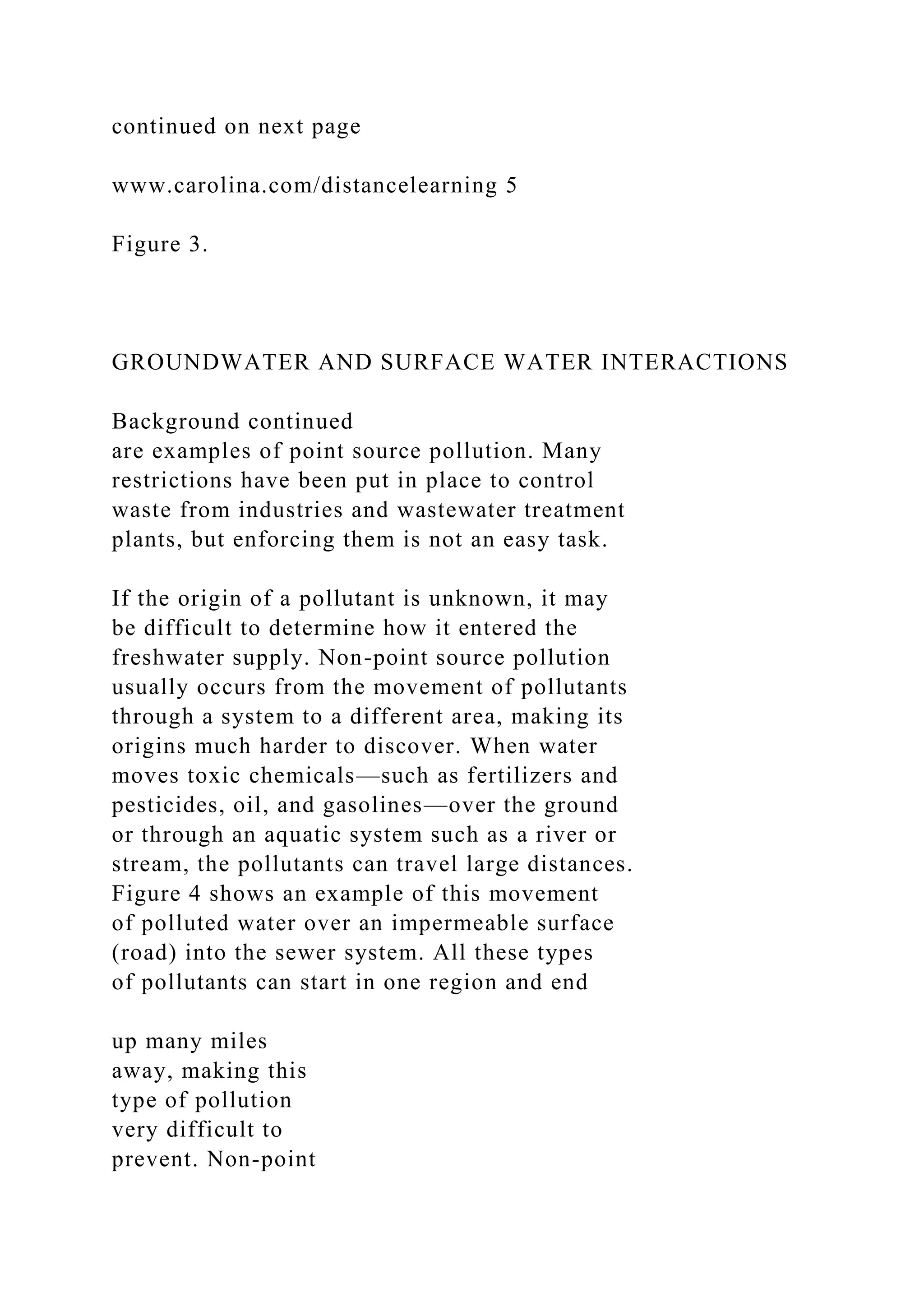 continued on next page
www.carolina.com/distancelearning 5
Figure 3.
GROUNDWATER AND SURFACE WATER INTERACTIONS
Background continued
are examples of point source pollution. Many
restrictions have been put in place to control
waste from industries and wastewater treatment
plants, but enforcing them is not an easy task.
If the origin of a pollutant is unknown, it may
be difficult to determine how it entered the
freshwater supply. Non-point source pollution
usually occurs from the movement of pollutants
through a system to a different area, making its
origins much harder to discover. When water
moves toxic chemicals—such as fertilizers and
pesticides, oil, and gasolines—over the ground
or through an aquatic system such as a river or
stream, the pollutants can travel large distances.
Figure 4 shows an example of this movement
of polluted water over an impermeable surface
(road) into the sewer system. All these types
of pollutants can start in one region and end
up many miles
away, making this
type of pollution
very difficult to
prevent. Non-point
 