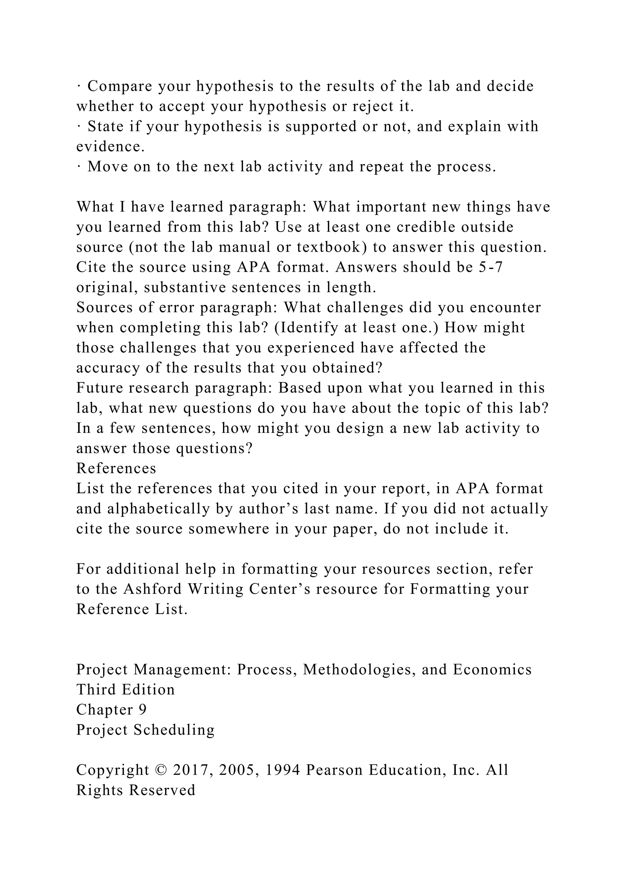 · Compare your hypothesis to the results of the lab and decide
whether to accept your hypothesis or reject it.
· State if your hypothesis is supported or not, and explain with
evidence.
· Move on to the next lab activity and repeat the process.
What I have learned paragraph: What important new things have
you learned from this lab? Use at least one credible outside
source (not the lab manual or textbook) to answer this question.
Cite the source using APA format. Answers should be 5-7
original, substantive sentences in length.
Sources of error paragraph: What challenges did you encounter
when completing this lab? (Identify at least one.) How might
those challenges that you experienced have affected the
accuracy of the results that you obtained?
Future research paragraph: Based upon what you learned in this
lab, what new questions do you have about the topic of this lab?
In a few sentences, how might you design a new lab activity to
answer those questions?
References
List the references that you cited in your report, in APA format
and alphabetically by author’s last name. If you did not actually
cite the source somewhere in your paper, do not include it.
For additional help in formatting your resources section, refer
to the Ashford Writing Center’s resource for Formatting your
Reference List.
Project Management: Process, Methodologies, and Economics
Third Edition
Chapter 9
Project Scheduling
Copyright © 2017, 2005, 1994 Pearson Education, Inc. All
Rights Reserved
 