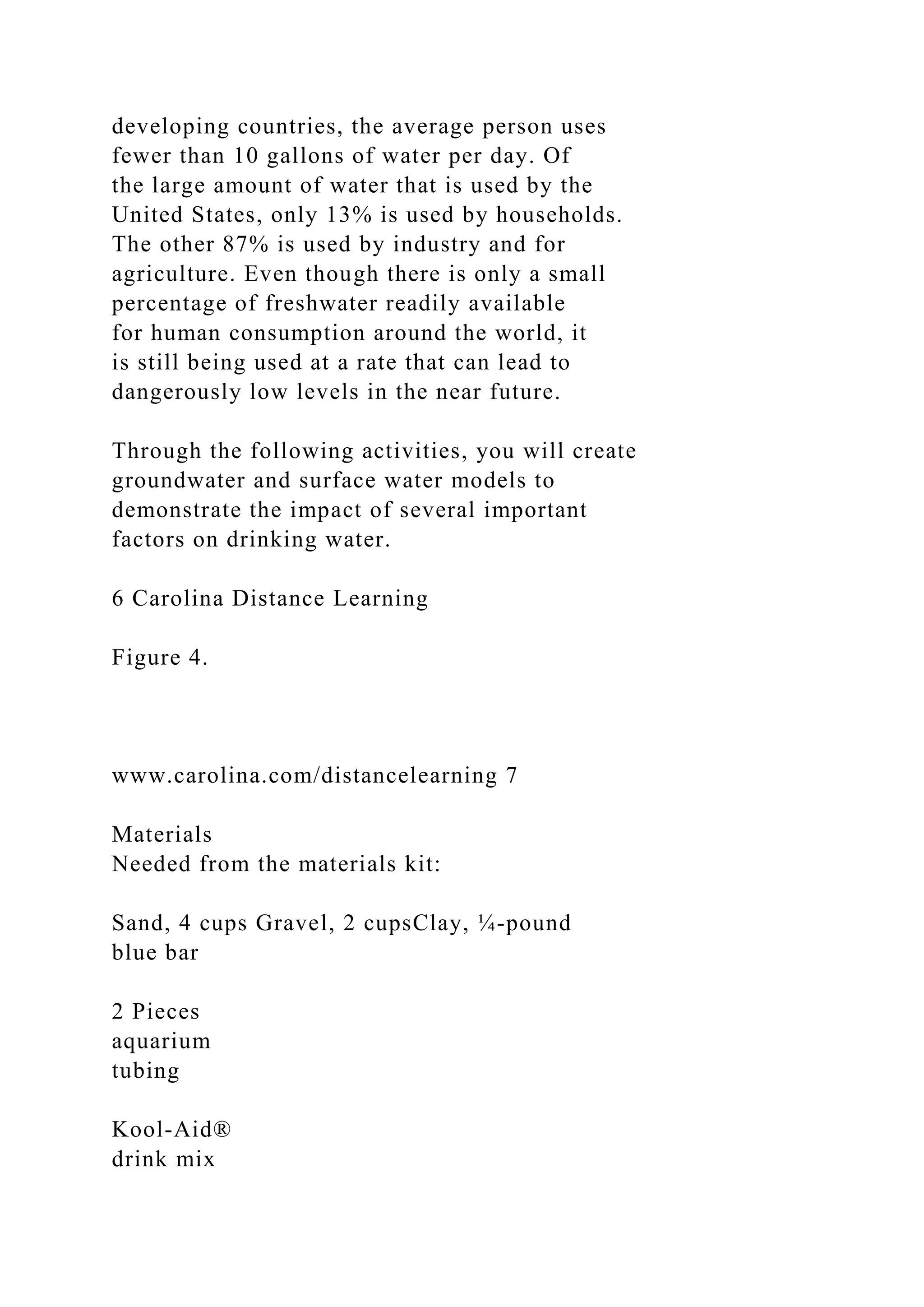 developing countries, the average person uses
fewer than 10 gallons of water per day. Of
the large amount of water that is used by the
United States, only 13% is used by households.
The other 87% is used by industry and for
agriculture. Even though there is only a small
percentage of freshwater readily available
for human consumption around the world, it
is still being used at a rate that can lead to
dangerously low levels in the near future.
Through the following activities, you will create
groundwater and surface water models to
demonstrate the impact of several important
factors on drinking water.
6 Carolina Distance Learning
Figure 4.
www.carolina.com/distancelearning 7
Materials
Needed from the materials kit:
Sand, 4 cups Gravel, 2 cupsClay, ¼-pound
blue bar
2 Pieces
aquarium
tubing
Kool-Aid®
drink mix
 