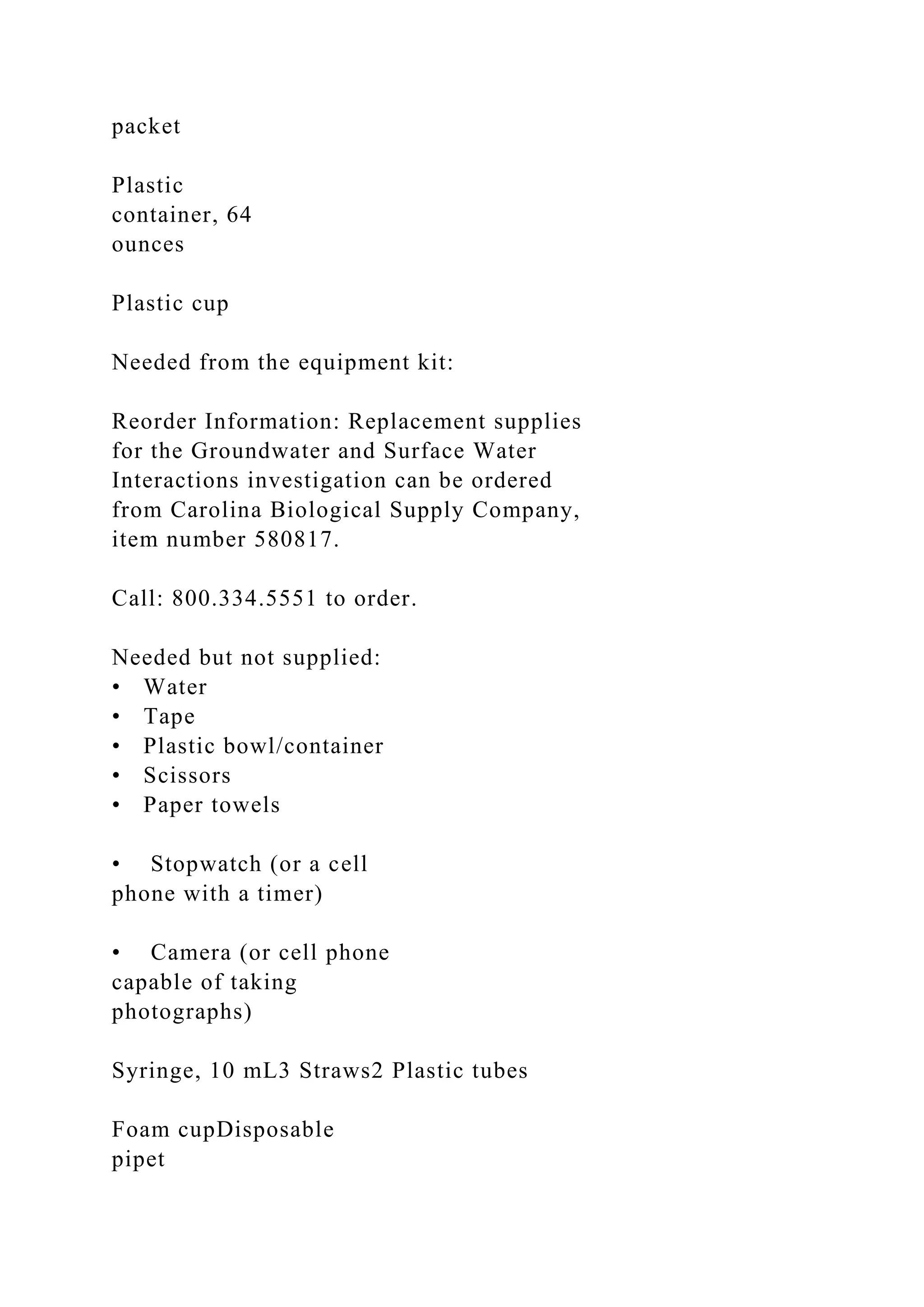 packet
Plastic
container, 64
ounces
Plastic cup
Needed from the equipment kit:
Reorder Information: Replacement supplies
for the Groundwater and Surface Water
Interactions investigation can be ordered
from Carolina Biological Supply Company,
item number 580817.
Call: 800.334.5551 to order.
Needed but not supplied:
• Water
• Tape
• Plastic bowl/container
• Scissors
• Paper towels
• Stopwatch (or a cell
phone with a timer)
• Camera (or cell phone
capable of taking
photographs)
Syringe, 10 mL3 Straws2 Plastic tubes
Foam cupDisposable
pipet
 