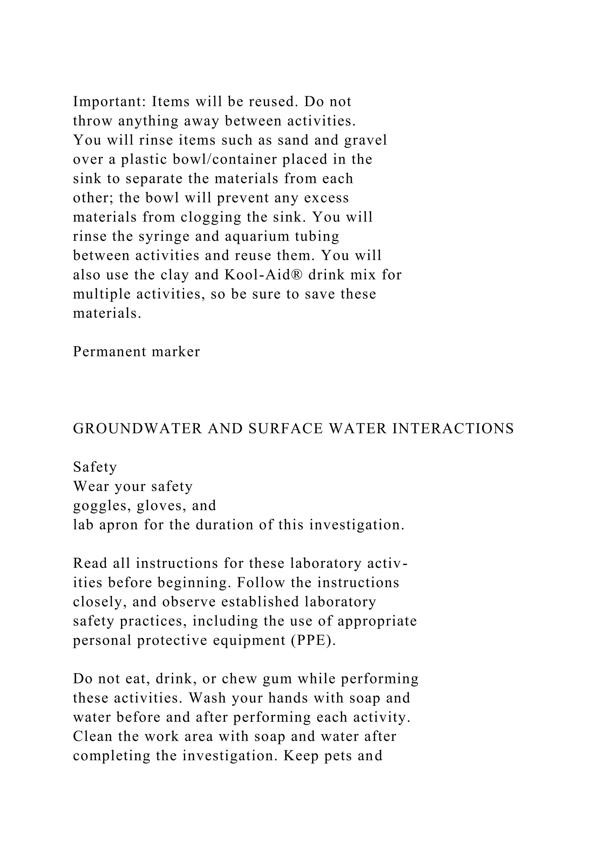 Important: Items will be reused. Do not
throw anything away between activities.
You will rinse items such as sand and gravel
over a plastic bowl/container placed in the
sink to separate the materials from each
other; the bowl will prevent any excess
materials from clogging the sink. You will
rinse the syringe and aquarium tubing
between activities and reuse them. You will
also use the clay and Kool-Aid® drink mix for
multiple activities, so be sure to save these
materials.
Permanent marker
GROUNDWATER AND SURFACE WATER INTERACTIONS
Safety
Wear your safety
goggles, gloves, and
lab apron for the duration of this investigation.
Read all instructions for these laboratory activ-
ities before beginning. Follow the instructions
closely, and observe established laboratory
safety practices, including the use of appropriate
personal protective equipment (PPE).
Do not eat, drink, or chew gum while performing
these activities. Wash your hands with soap and
water before and after performing each activity.
Clean the work area with soap and water after
completing the investigation. Keep pets and
 