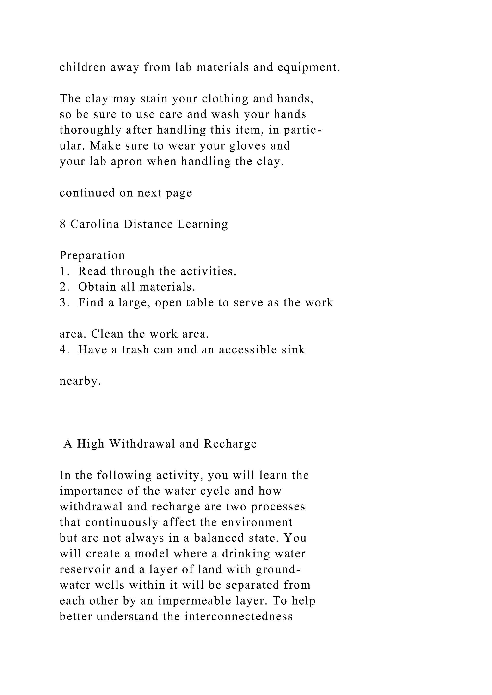 children away from lab materials and equipment.
The clay may stain your clothing and hands,
so be sure to use care and wash your hands
thoroughly after handling this item, in partic-
ular. Make sure to wear your gloves and
your lab apron when handling the clay.
continued on next page
8 Carolina Distance Learning
Preparation
1. Read through the activities.
2. Obtain all materials.
3. Find a large, open table to serve as the work
area. Clean the work area.
4. Have a trash can and an accessible sink
nearby.
A High Withdrawal and Recharge
In the following activity, you will learn the
importance of the water cycle and how
withdrawal and recharge are two processes
that continuously affect the environment
but are not always in a balanced state. You
will create a model where a drinking water
reservoir and a layer of land with ground-
water wells within it will be separated from
each other by an impermeable layer. To help
better understand the interconnectedness
 