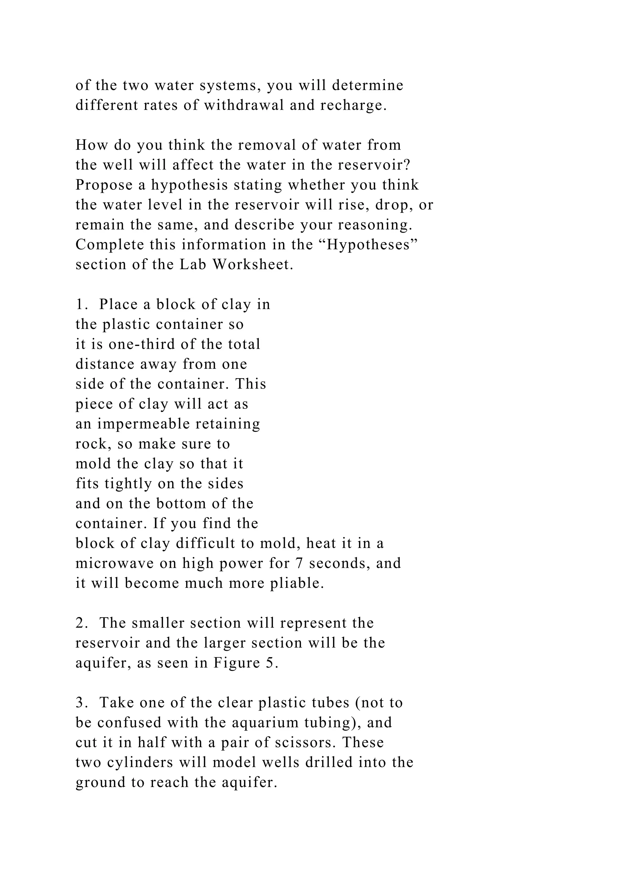 of the two water systems, you will determine
different rates of withdrawal and recharge.
How do you think the removal of water from
the well will affect the water in the reservoir?
Propose a hypothesis stating whether you think
the water level in the reservoir will rise, drop, or
remain the same, and describe your reasoning.
Complete this information in the “Hypotheses”
section of the Lab Worksheet.
1. Place a block of clay in
the plastic container so
it is one-third of the total
distance away from one
side of the container. This
piece of clay will act as
an impermeable retaining
rock, so make sure to
mold the clay so that it
fits tightly on the sides
and on the bottom of the
container. If you find the
block of clay difficult to mold, heat it in a
microwave on high power for 7 seconds, and
it will become much more pliable.
2. The smaller section will represent the
reservoir and the larger section will be the
aquifer, as seen in Figure 5.
3. Take one of the clear plastic tubes (not to
be confused with the aquarium tubing), and
cut it in half with a pair of scissors. These
two cylinders will model wells drilled into the
ground to reach the aquifer.
 