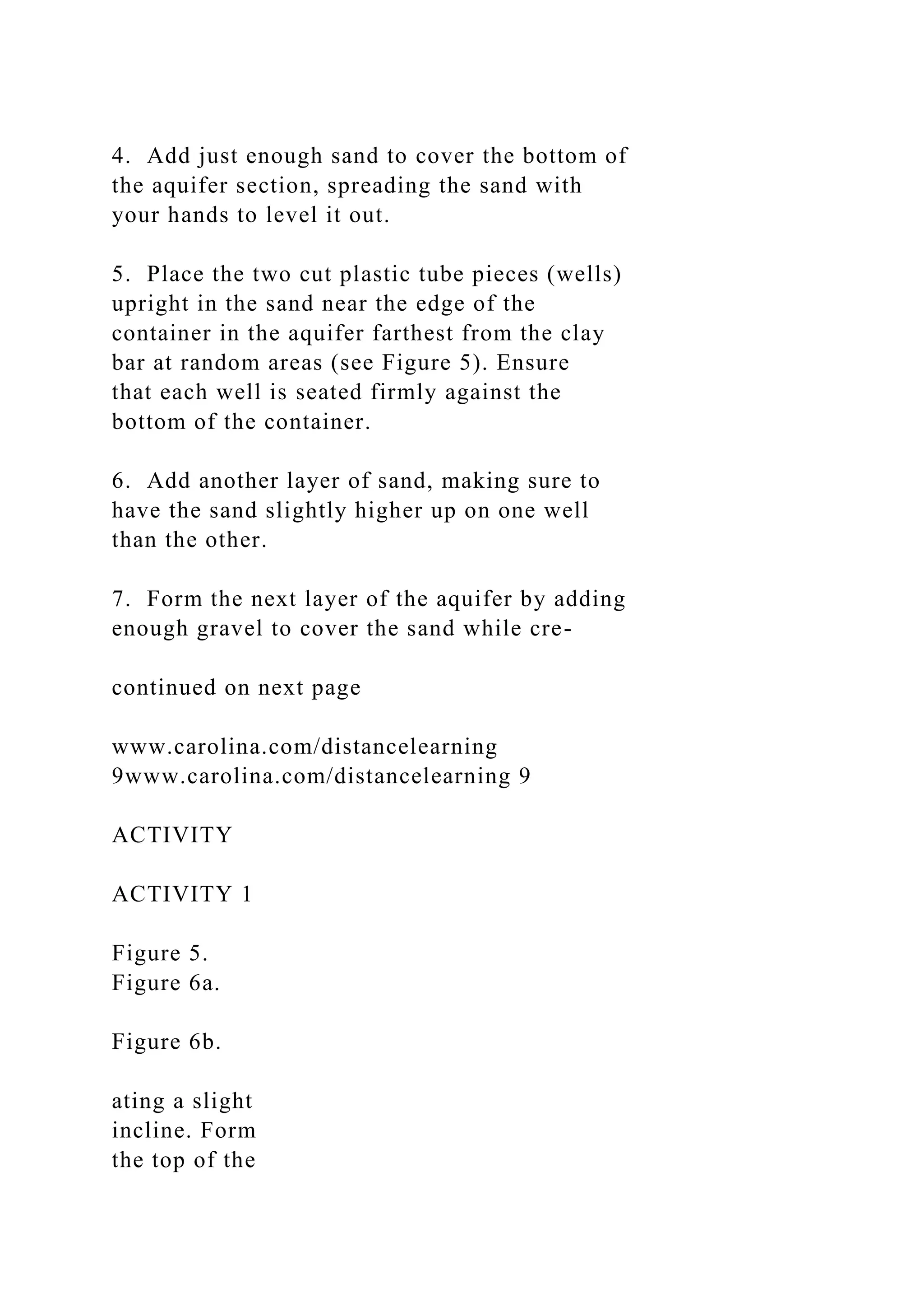 4. Add just enough sand to cover the bottom of
the aquifer section, spreading the sand with
your hands to level it out.
5. Place the two cut plastic tube pieces (wells)
upright in the sand near the edge of the
container in the aquifer farthest from the clay
bar at random areas (see Figure 5). Ensure
that each well is seated firmly against the
bottom of the container.
6. Add another layer of sand, making sure to
have the sand slightly higher up on one well
than the other.
7. Form the next layer of the aquifer by adding
enough gravel to cover the sand while cre-
continued on next page
www.carolina.com/distancelearning
9www.carolina.com/distancelearning 9
ACTIVITY
ACTIVITY 1
Figure 5.
Figure 6a.
Figure 6b.
ating a slight
incline. Form
the top of the
 