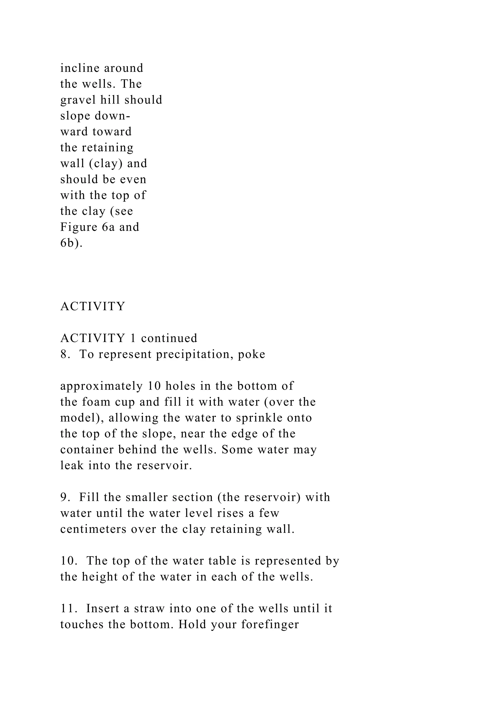 incline around
the wells. The
gravel hill should
slope down-
ward toward
the retaining
wall (clay) and
should be even
with the top of
the clay (see
Figure 6a and
6b).
ACTIVITY
ACTIVITY 1 continued
8. To represent precipitation, poke
approximately 10 holes in the bottom of
the foam cup and fill it with water (over the
model), allowing the water to sprinkle onto
the top of the slope, near the edge of the
container behind the wells. Some water may
leak into the reservoir.
9. Fill the smaller section (the reservoir) with
water until the water level rises a few
centimeters over the clay retaining wall.
10. The top of the water table is represented by
the height of the water in each of the wells.
11. Insert a straw into one of the wells until it
touches the bottom. Hold your forefinger
 