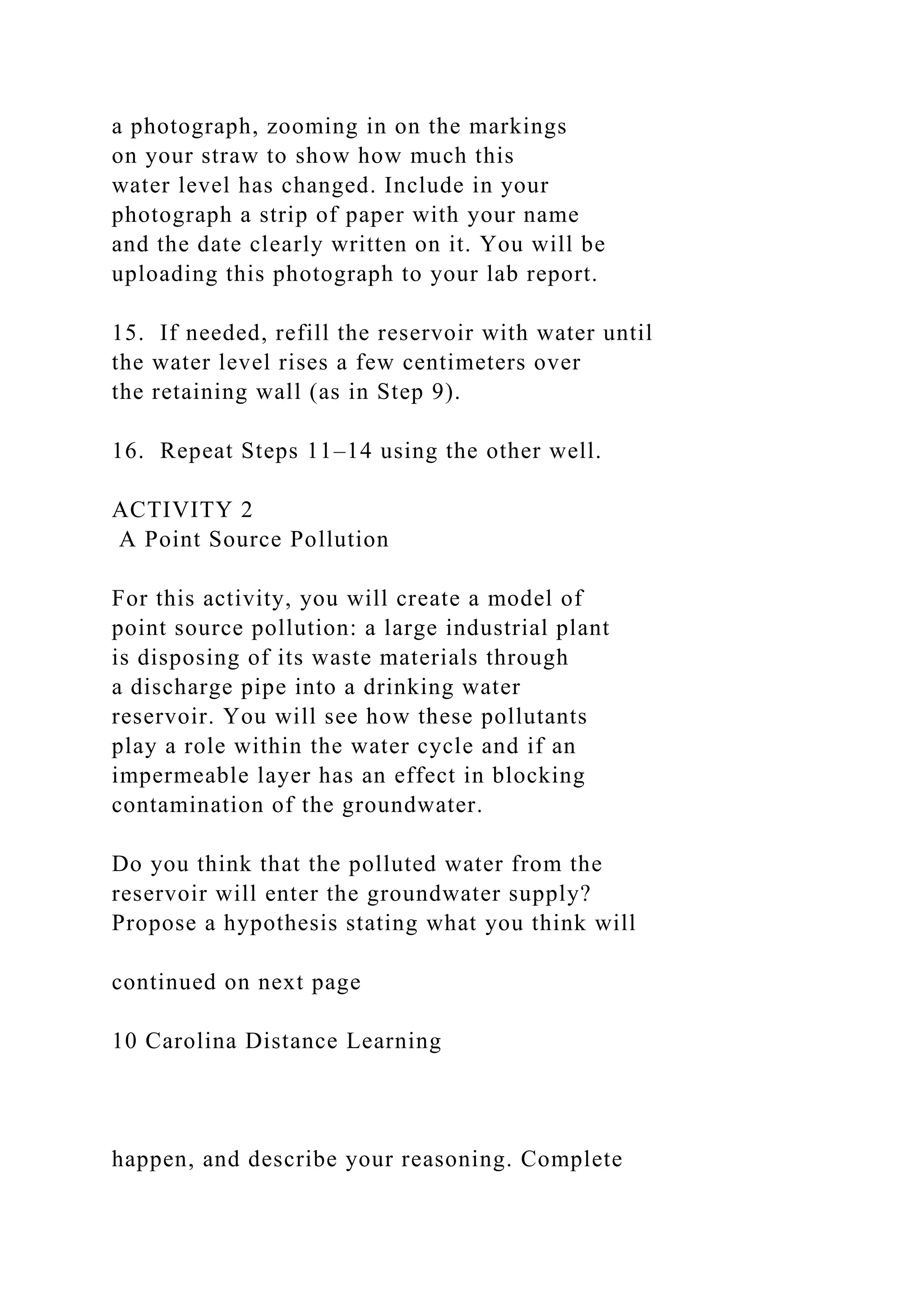 a photograph, zooming in on the markings
on your straw to show how much this
water level has changed. Include in your
photograph a strip of paper with your name
and the date clearly written on it. You will be
uploading this photograph to your lab report.
15. If needed, refill the reservoir with water until
the water level rises a few centimeters over
the retaining wall (as in Step 9).
16. Repeat Steps 11–14 using the other well.
ACTIVITY 2
A Point Source Pollution
For this activity, you will create a model of
point source pollution: a large industrial plant
is disposing of its waste materials through
a discharge pipe into a drinking water
reservoir. You will see how these pollutants
play a role within the water cycle and if an
impermeable layer has an effect in blocking
contamination of the groundwater.
Do you think that the polluted water from the
reservoir will enter the groundwater supply?
Propose a hypothesis stating what you think will
continued on next page
10 Carolina Distance Learning
happen, and describe your reasoning. Complete
 