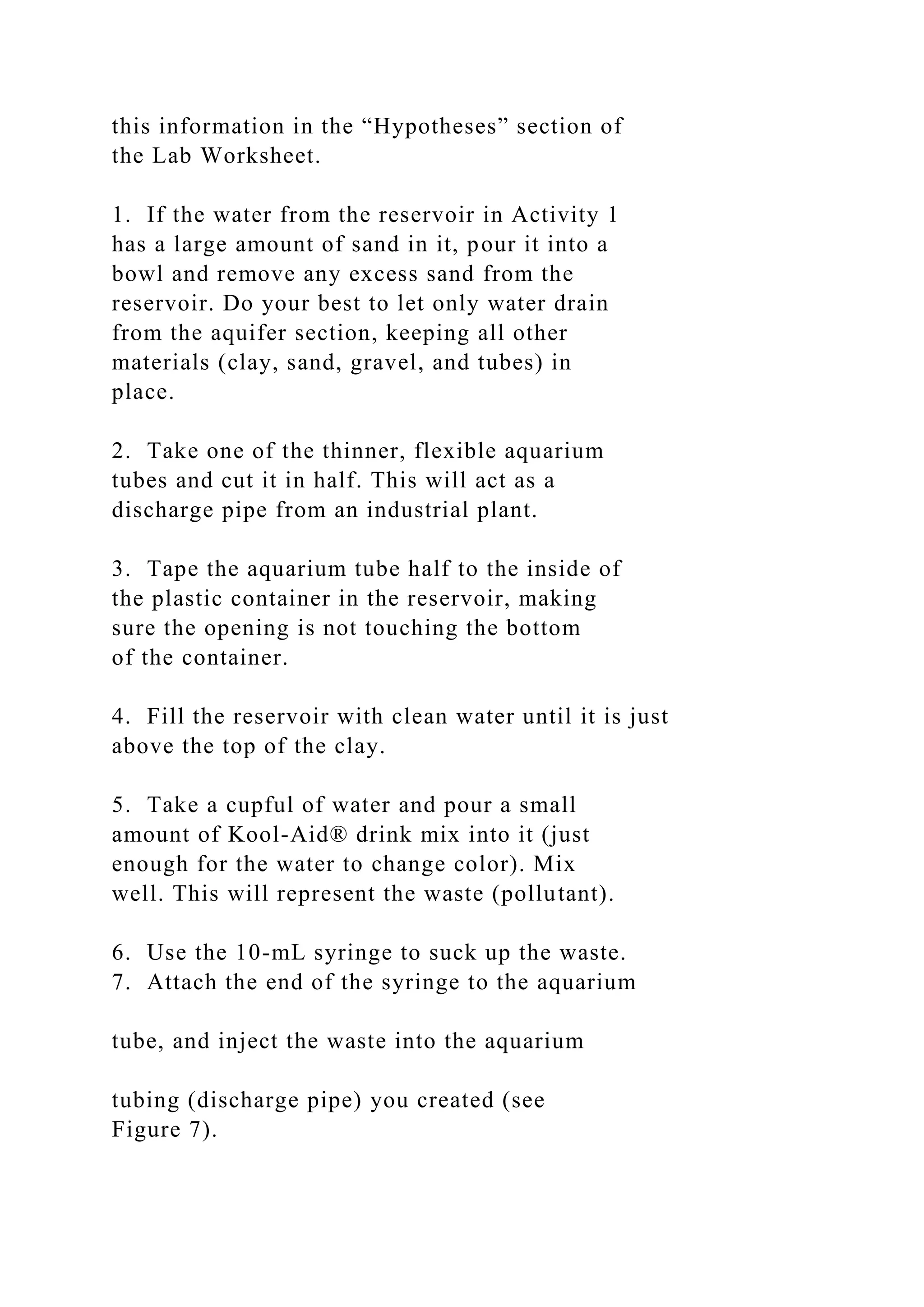 this information in the “Hypotheses” section of
the Lab Worksheet.
1. If the water from the reservoir in Activity 1
has a large amount of sand in it, pour it into a
bowl and remove any excess sand from the
reservoir. Do your best to let only water drain
from the aquifer section, keeping all other
materials (clay, sand, gravel, and tubes) in
place.
2. Take one of the thinner, flexible aquarium
tubes and cut it in half. This will act as a
discharge pipe from an industrial plant.
3. Tape the aquarium tube half to the inside of
the plastic container in the reservoir, making
sure the opening is not touching the bottom
of the container.
4. Fill the reservoir with clean water until it is just
above the top of the clay.
5. Take a cupful of water and pour a small
amount of Kool-Aid® drink mix into it (just
enough for the water to change color). Mix
well. This will represent the waste (pollutant).
6. Use the 10-mL syringe to suck up the waste.
7. Attach the end of the syringe to the aquarium
tube, and inject the waste into the aquarium
tubing (discharge pipe) you created (see
Figure 7).
 