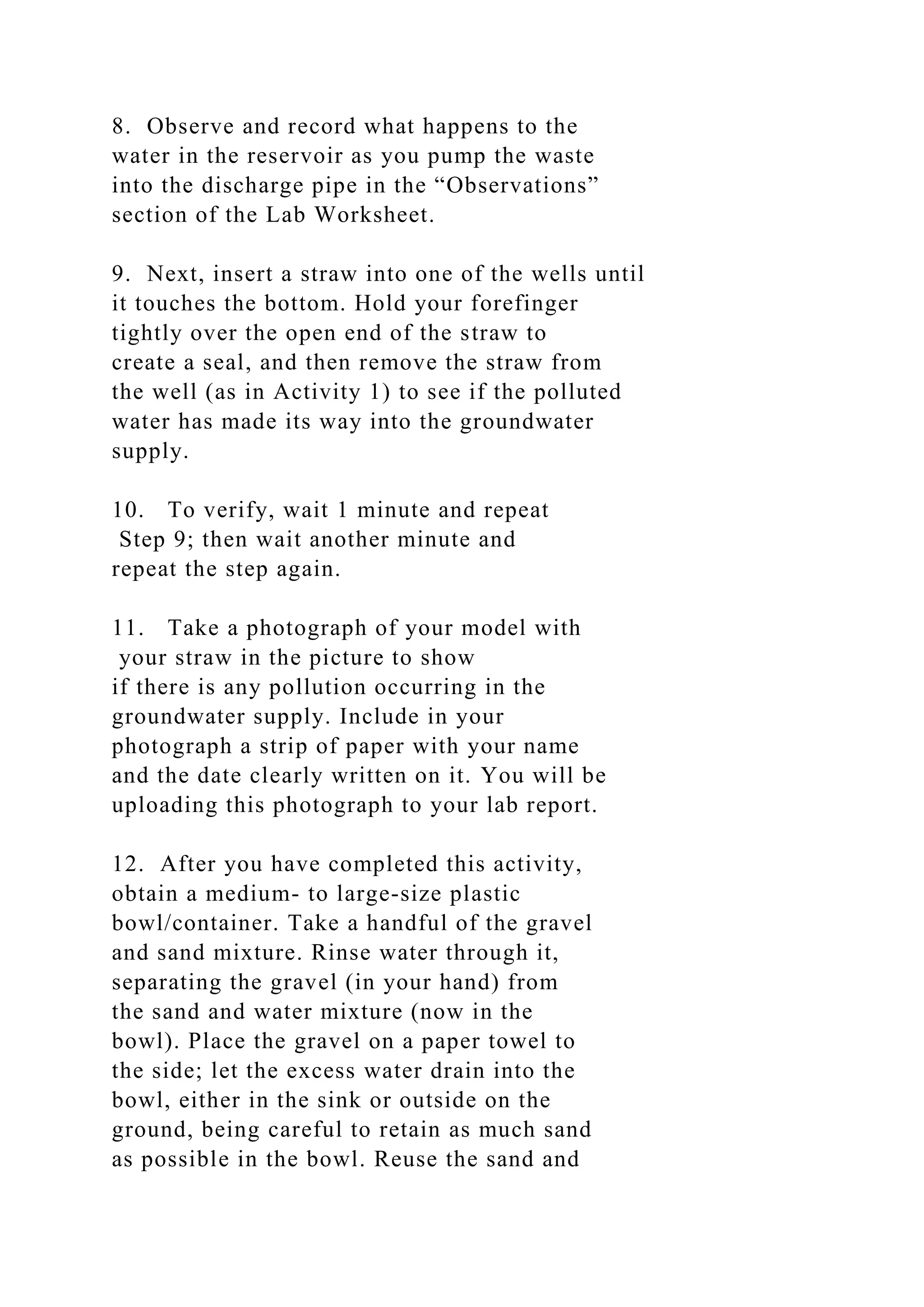 8. Observe and record what happens to the
water in the reservoir as you pump the waste
into the discharge pipe in the “Observations”
section of the Lab Worksheet.
9. Next, insert a straw into one of the wells until
it touches the bottom. Hold your forefinger
tightly over the open end of the straw to
create a seal, and then remove the straw from
the well (as in Activity 1) to see if the polluted
water has made its way into the groundwater
supply.
10. To verify, wait 1 minute and repeat
Step 9; then wait another minute and
repeat the step again.
11. Take a photograph of your model with
your straw in the picture to show
if there is any pollution occurring in the
groundwater supply. Include in your
photograph a strip of paper with your name
and the date clearly written on it. You will be
uploading this photograph to your lab report.
12. After you have completed this activity,
obtain a medium- to large-size plastic
bowl/container. Take a handful of the gravel
and sand mixture. Rinse water through it,
separating the gravel (in your hand) from
the sand and water mixture (now in the
bowl). Place the gravel on a paper towel to
the side; let the excess water drain into the
bowl, either in the sink or outside on the
ground, being careful to retain as much sand
as possible in the bowl. Reuse the sand and
 