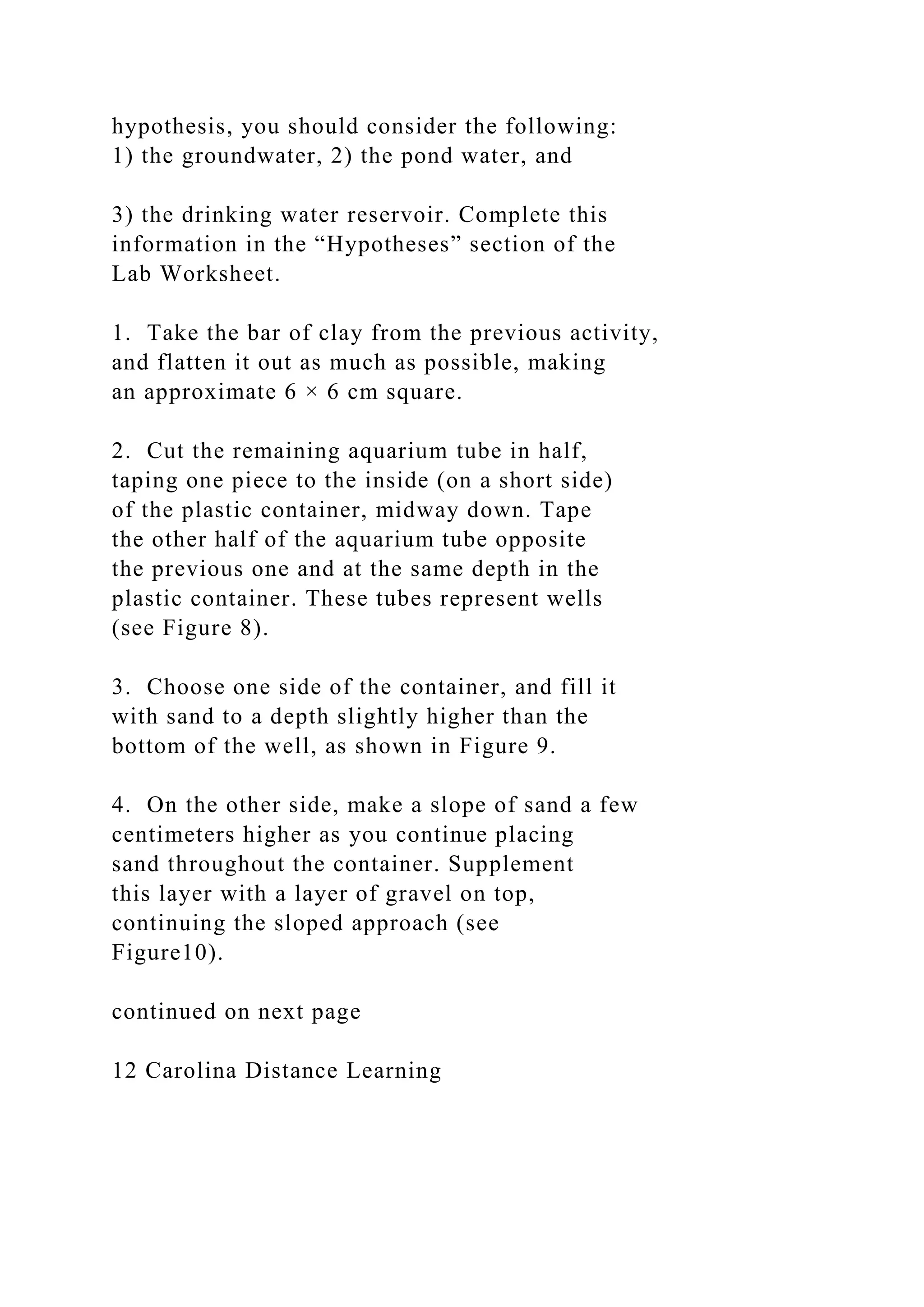 hypothesis, you should consider the following:
1) the groundwater, 2) the pond water, and
3) the drinking water reservoir. Complete this
information in the “Hypotheses” section of the
Lab Worksheet.
1. Take the bar of clay from the previous activity,
and flatten it out as much as possible, making
an approximate 6 × 6 cm square.
2. Cut the remaining aquarium tube in half,
taping one piece to the inside (on a short side)
of the plastic container, midway down. Tape
the other half of the aquarium tube opposite
the previous one and at the same depth in the
plastic container. These tubes represent wells
(see Figure 8).
3. Choose one side of the container, and fill it
with sand to a depth slightly higher than the
bottom of the well, as shown in Figure 9.
4. On the other side, make a slope of sand a few
centimeters higher as you continue placing
sand throughout the container. Supplement
this layer with a layer of gravel on top,
continuing the sloped approach (see
Figure10).
continued on next page
12 Carolina Distance Learning
 